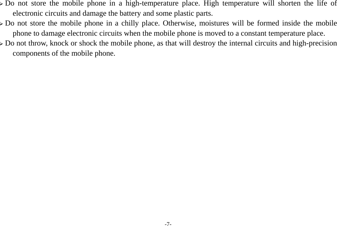 -7-  Do not store the mobile phone in a high-temperature place. High temperature will shorten the life of electronic circuits and damage the battery and some plastic parts.  Do not store the mobile phone in a chilly place. Otherwise, moistures will be formed inside the mobile phone to damage electronic circuits when the mobile phone is moved to a constant temperature place.  Do not throw, knock or shock the mobile phone, as that will destroy the internal circuits and high-precision components of the mobile phone.              