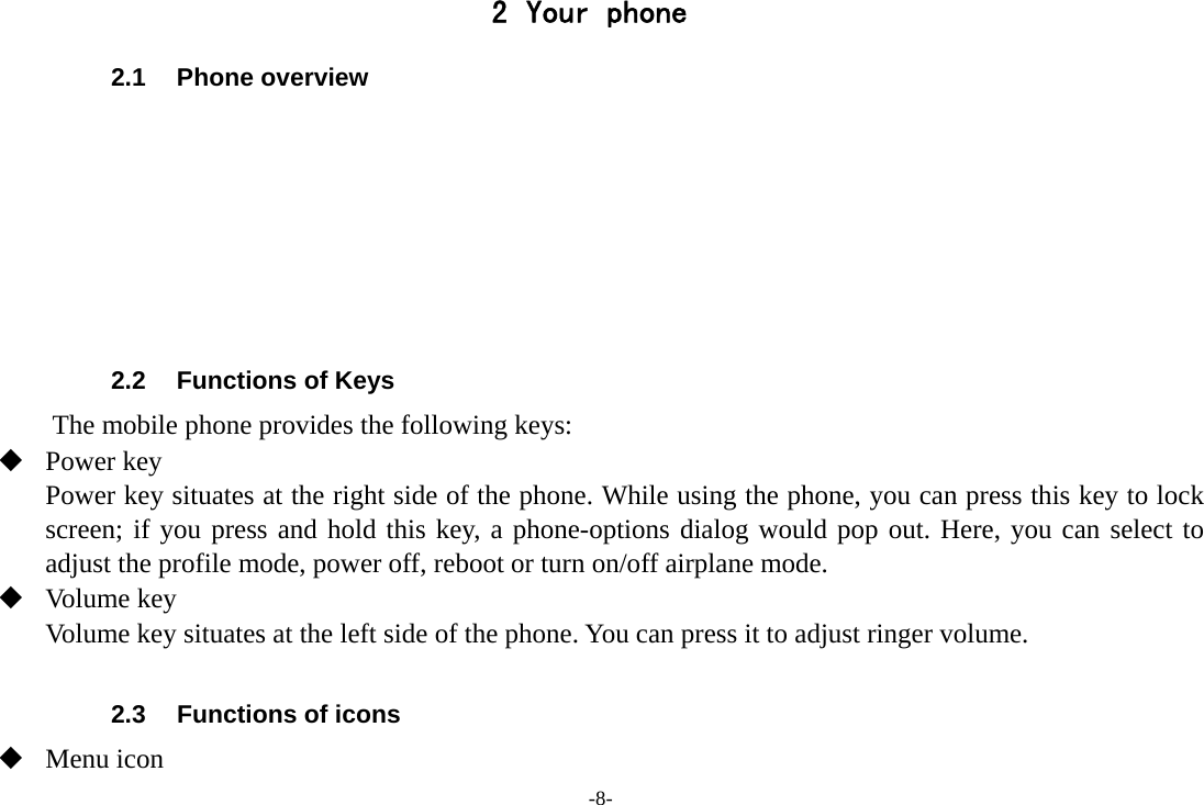 -8- 2 Your phone 2.1 Phone overview        2.2  Functions of Keys The mobile phone provides the following keys:  Power key Power key situates at the right side of the phone. While using the phone, you can press this key to lock screen; if you press and hold this key, a phone-options dialog would pop out. Here, you can select to adjust the profile mode, power off, reboot or turn on/off airplane mode.  Volume key Volume key situates at the left side of the phone. You can press it to adjust ringer volume.  2.3  Functions of icons  Menu icon 