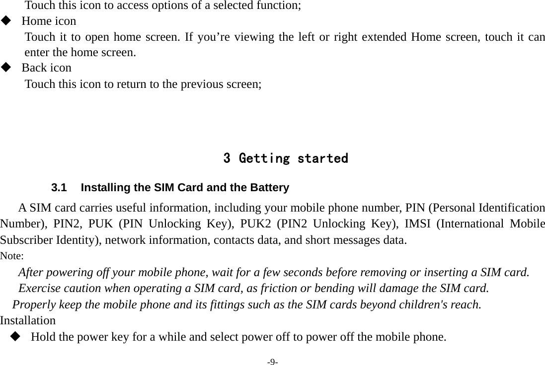 -9- Touch this icon to access options of a selected function;  Home icon Touch it to open home screen. If you’re viewing the left or right extended Home screen, touch it can enter the home screen.  Back icon Touch this icon to return to the previous screen;    3 Getting started 3.1  Installing the SIM Card and the Battery A SIM card carries useful information, including your mobile phone number, PIN (Personal Identification Number), PIN2, PUK (PIN Unlocking Key), PUK2 (PIN2 Unlocking Key), IMSI (International Mobile Subscriber Identity), network information, contacts data, and short messages data. Note: After powering off your mobile phone, wait for a few seconds before removing or inserting a SIM card. Exercise caution when operating a SIM card, as friction or bending will damage the SIM card. Properly keep the mobile phone and its fittings such as the SIM cards beyond children&apos;s reach. Installation  Hold the power key for a while and select power off to power off the mobile phone. 