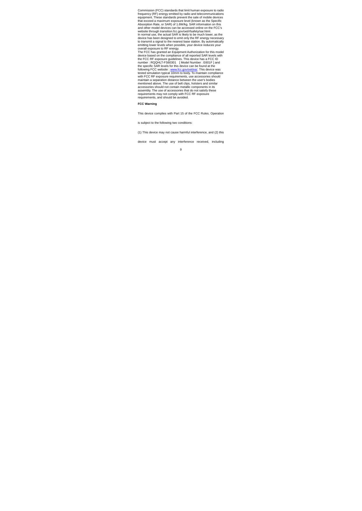 9 Commission (FCC) standards that limit human exposure to radio frequency (RF) energy emitted by radio and telecommunications equipment. These standards prevent the sale of mobile devices that exceed a maximum exposure level (known as the Specific Absorption Rate, or SAR) of 1.6W/kg. SAR information on this and other model devices can be accessed online on the FCC’s website through transition.fcc.gov/oet/rfsafety/sar.html. In normal use, the actual SAR is likely to be much lower, as the device has been designed to emit only the RF energy necessary to transmit a signal to the nearest base station. By automatically emitting lower levels when possible, your device reduces your overall exposure to RF energy. The FCC has granted an Equipment Authorization for this model device based on the compliance of all reported SAR levels with the FCC RF exposure guidelines. This device has a FCC ID number : RQQHLT-FS60301    [ Model Number : E601F ] and the specific SAR levels for this device can be found at the following FCC website : www.fcc.gov/oet/ea/. This device was tested simulation typical 10mm to body. To maintain compliance with FCC RF exposure requirements, use accessories should maintain a separation distance between the user&apos;s bodies mentioned above. The use of belt clips, holsters and similar accessories should not contain metallic components in its assembly. The use of accessories that do not satisfy these requirements may not comply with FCC RF exposure requirements, and should be avoided. FCC Warning This device complies with Part 15 of the FCC Rules. Operation is subject to the following two conditions: (1) This device may not cause harmful interference, and (2) this device must accept any interference received, including 