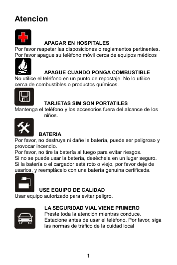 1 Atencion    APAGAR EN HOSPITALES Por favor respetar las disposiciones o reglamentos pertinentes. Por favor apague su teléfono móvil cerca de equipos médicos   APAGUE CUANDO PONGA COMBUSTIBLE No utilice el teléfono en un punto de repostaje. No lo utilice cerca de combustibles o productos químicos.   TARJETAS SIM SON PORTATILES Mantenga el teléfono y los accesorios fuera del alcance de los niños.   BATERIA Por favor, no destruya ni dañe la batería, puede ser peligroso y provocar incendio.   Por favor, no tire la batería al fuego para evitar riesgos. Si no se puede usar la batería, deséchela en un lugar seguro.   Si la batería o el cargador está roto o viejo, por favor deje de usarlos, y reemplácelo con una batería genuina certificada.     USE EQUIPO DE CALIDAD Usar equipo autorizado para evitar peligro.  LA SEGURIDAD VIAL VIENE PRIMERO Preste toda la atención mientras conduce. Estacione antes de usar el teléfono. Por favor, siga las normas de tráfico de la cuidad local  