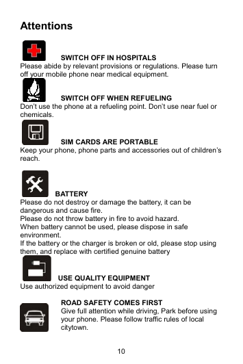 10 Attentions    SWITCH OFF IN HOSPITALS Please abide by relevant provisions or regulations. Please turn off your mobile phone near medical equipment.     SWITCH OFF WHEN REFUELING Don’t use the phone at a refueling point. Don’t use near fuel or chemicals.   SIM CARDS ARE PORTABLE Keep your phone, phone parts and accessories out of children’s reach.    BATTERY Please do not destroy or damage the battery, it can be dangerous and cause fire. Please do not throw battery in fire to avoid hazard. When battery cannot be used, please dispose in safe environment. If the battery or the charger is broken or old, please stop using them, and replace with certified genuine battery     USE QUALITY EQUIPMENT Use authorized equipment to avoid danger  ROAD SAFETY COMES FIRST Give full attention while driving, Park before using your phone. Please follow traffic rules of local citytown. 