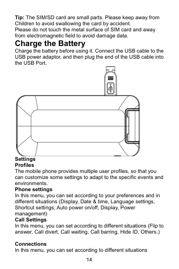 14 Tip: The SIM/SD card are small parts. Please keep away from Children to avoid swallowing the card by accident. Please do not touch the metal surface of SIM card and away from electromagnetic field to avoid damage data. Charge the Battery Charge the battery before using it. Connect the USB cable to the USB power adaptor, and then plug the end of the USB cable into the USB Port.  Settings Profiles The mobile phone provides multiple user profiles, so that you can customize some settings to adapt to the specific events and environments. Phone settings In this menu, you can set according to your preferences and in different situations (Display, Date &amp; time, Language settings, Shortcut settings, Auto power on/off, Display, Power management) Call Settings In this menu, you can set according to different situations (Flip to answer, Call divert, Call waiting, Call barring, Hide ID, Others.)  Connections  In this menu, you can set according to different situations 