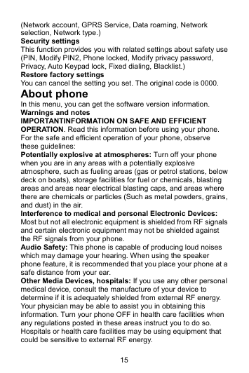 15 (Network account, GPRS Service, Data roaming, Network selection, Network type.) Security settings This function provides you with related settings about safety use (PIN, Modify PIN2, Phone locked, Modify privacy password, Privacy, Auto Keypad lock, Fixed dialing, Blacklist.) Restore factory settings You can cancel the setting you set. The original code is 0000. About phone In this menu, you can get the software version information. Warnings and notes IMPORTANTINFORMATION ON SAFE AND EFFICIENT OPERATION. Read this information before using your phone. For the safe and efficient operation of your phone, observe these guidelines: Potentially explosive at atmospheres: Turn off your phone when you are in any areas with a potentially explosive atmosphere, such as fueling areas (gas or petrol stations, below deck on boats), storage facilities for fuel or chemicals, blasting areas and areas near electrical blasting caps, and areas where there are chemicals or particles (Such as metal powders, grains, and dust) in the air. Interference to medical and personal Electronic Devices: Most but not all electronic equipment is shielded from RF signals and certain electronic equipment may not be shielded against the RF signals from your phone. Audio Safety: This phone is capable of producing loud noises which may damage your hearing. When using the speaker phone feature, it is recommended that you place your phone at a safe distance from your ear. Other Media Devices, hospitals: If you use any other personal medical device, consult the manufacture of your device to determine if it is adequately shielded from external RF energy. Your physician may be able to assist you in obtaining this information. Turn your phone OFF in health care facilities when any regulations posted in these areas instruct you to do so. Hospitals or health care facilities may be using equipment that could be sensitive to external RF energy. 