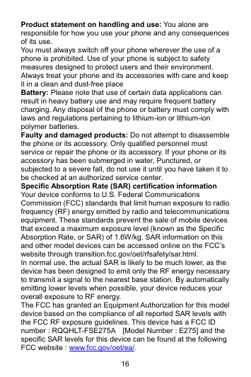 16 Product statement on handling and use: You alone are responsible for how you use your phone and any consequences of its use. You must always switch off your phone wherever the use of a phone is prohibited. Use of your phone is subject to safety measures designed to protect users and their environment. Always treat your phone and its accessories with care and keep it in a clean and dust-free place Battery: Please note that use of certain data applications can result in heavy battery use and may require frequent battery charging. Any disposal of the phone or battery must comply with laws and regulations pertaining to lithium-ion or lithium-ion polymer batteries. Faulty and damaged products: Do not attempt to disassemble the phone or its accessory. Only qualified personnel must service or repair the phone or its accessory. If your phone or its accessory has been submerged in water, Punctured, or subjected to a severe fall, do not use it until you have taken it to be checked at an authorized service center. Specific Absorption Rate (SAR) certification information Your device conforms to U.S. Federal Communications Commission (FCC) standards that limit human exposure to radio frequency (RF) energy emitted by radio and telecommunications equipment. These standards prevent the sale of mobile devices that exceed a maximum exposure level (known as the Specific Absorption Rate, or SAR) of 1.6W/kg. SAR information on this and other model devices can be accessed online on the FCC’s website through transition.fcc.gov/oet/rfsafety/sar.html. In normal use, the actual SAR is likely to be much lower, as the device has been designed to emit only the RF energy necessary to transmit a signal to the nearest base station. By automatically emitting lower levels when possible, your device reduces your overall exposure to RF energy. The FCC has granted an Equipment Authorization for this model device based on the compliance of all reported SAR levels with the FCC RF exposure guidelines. This device has a FCC ID number : RQQHLT-FSE275A    [Model Number : E275] and the specific SAR levels for this device can be found at the following FCC website : www.fcc.gov/oet/ea/. 