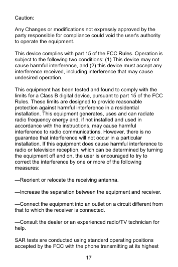 17 Caution:  Any Changes or modifications not expressly approved by the party responsible for compliance could void the user&apos;s authority to operate the equipment.     This device complies with part 15 of the FCC Rules. Operation is subject to the following two conditions: (1) This device may not cause harmful interference, and (2) this device must accept any interference received, including interference that may cause undesired operation.  This equipment has been tested and found to comply with the limits for a Class B digital device, pursuant to part 15 of the FCC Rules. These limits are designed to provide reasonable protection against harmful interference in a residential installation. This equipment generates, uses and can radiate radio frequency energy and, if not installed and used in accordance with the instructions, may cause harmful interference to radio communications. However, there is no guarantee that interference will not occur in a particular installation. If this equipment does cause harmful interference to radio or television reception, which can be determined by turning the equipment off and on, the user is encouraged to try to correct the interference by one or more of the following measures:     —Reorient or relocate the receiving antenna.     —Increase the separation between the equipment and receiver.     —Connect the equipment into an outlet on a circuit different from that to which the receiver is connected.     —Consult the dealer or an experienced radio/TV technician for help.  SAR tests are conducted using standard operating positions accepted by the FCC with the phone transmitting at its highest 