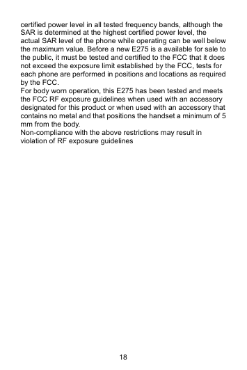 18 certified power level in all tested frequency bands, although the SAR is determined at the highest certified power level, the actual SAR level of the phone while operating can be well below the maximum value. Before a new E275 is a available for sale to the public, it must be tested and certified to the FCC that it does not exceed the exposure limit established by the FCC, tests for each phone are performed in positions and locations as required by the FCC.   For body worn operation, this E275 has been tested and meets the FCC RF exposure guidelines when used with an accessory designated for this product or when used with an accessory that contains no metal and that positions the handset a minimum of 5 mm from the body.   Non-compliance with the above restrictions may result in violation of RF exposure guidelines  