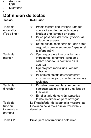 3 - Auricular  - USB - Microfono -  Definicion de teclas: Teclas Definicion Tecla de encendido (Tecla final)   Presione para finalizar una llamada que está siendo marcada o para finalizar una llamada en curso   Pulse para salir del menú y volver al estado de espera.     Usted puede sostenerlo por dos o tres segundos puede encender / apagar el teléfono móvil Tecla de marcar   Oprima para originar una llamada ingresando el número llamado o seleccionando un contacto de la agenda   Oprima para recibir una llamada entrante   Púlselo en estado de espera para mostrar los registros de llamadas más recientes Tecla de direccion     Púlselos para desplazarse por las opciones cuando explore una lista de funciones   En el estado de edición, pulse las teclas de dirección para navegar Tecla de función izquierda y derecha  La línea inferior de la pantalla muestra las funciones de la tecla suave izquierda y derecha  Tecla OK  Pulse para confirmar una selección. 