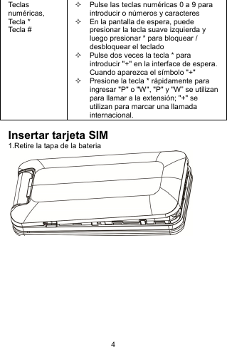 4 Tec la s numéricas, Tec la  * Tecla #   Pulse las teclas numéricas 0 a 9 para introducir o números y caracteres   En la pantalla de espera, puede presionar la tecla suave izquierda y luego presionar * para bloquear / desbloquear el teclado   Pulse dos veces la tecla * para introducir &quot;+&quot; en la interface de espera. Cuando aparezca el símbolo &quot;+&quot;   Presione la tecla * rápidamente para ingresar &quot;P&quot; o &quot;W&quot;, &quot;P&quot; y &quot;W” se utilizan para llamar a la extensión; &quot;+&quot; se utilizan para marcar una llamada internacional.  Insertar tarjeta SIM 1.Retire la tapa de la bateria             