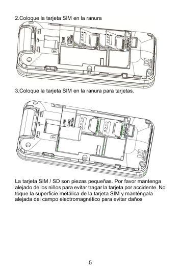 5 2.Coloque la tarjeta SIM en la ranura  3.Coloque la tarjeta SIM en la ranura para tarjetas.   La tarjeta SIM / SD son piezas pequeñas. Por favor mantenga alejado de los niños para evitar tragar la tarjeta por accidente. No toque la superficie metálica de la tarjeta SIM y manténgala alejada del campo electromagnético para evitar daños         