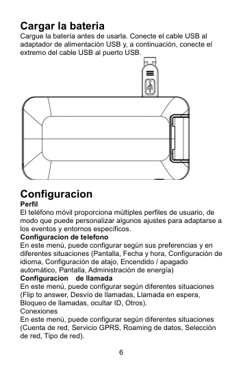 6 Cargar la bateria Cargue la batería antes de usarla. Conecte el cable USB al adaptador de alimentación USB y, a continuación, conecte el extremo del cable USB al puerto USB.   Configuracion Perfil  El teléfono móvil proporciona múltiples perfiles de usuario, de modo que puede personalizar algunos ajustes para adaptarse a los eventos y entornos específicos. Configuracion de telefono En este menú, puede configurar según sus preferencias y en diferentes situaciones (Pantalla, Fecha y hora, Configuración de idioma, Configuración de atajo, Encendido / apagado automático, Pantalla, Administración de energía) Configuracion  de llamada En este menú, puede configurar según diferentes situaciones (Flip to answer, Desvío de llamadas, Llamada en espera, Bloqueo de llamadas, ocultar ID, Otros). Conexiones En este menú, puede configurar según diferentes situaciones (Cuenta de red, Servicio GPRS, Roaming de datos, Selección de red, Tipo de red). 