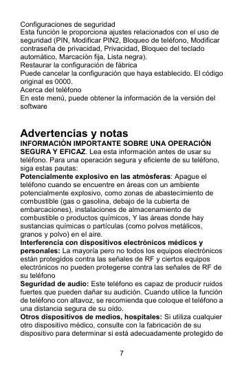 7 Configuraciones de seguridad Esta función le proporciona ajustes relacionados con el uso de seguridad (PIN, Modificar PIN2, Bloqueo de teléfono, Modificar contraseña de privacidad, Privacidad, Bloqueo del teclado automático, Marcación fija, Lista negra). Restaurar la configuración de fábrica Puede cancelar la configuración que haya establecido. El código original es 0000. Acerca del teléfono En este menú, puede obtener la información de la versión del software   Advertencias y notas INFORMACIÓN IMPORTANTE SOBRE UNA OPERACIÓN SEGURA Y EFICAZ. Lea esta información antes de usar su teléfono. Para una operación segura y eficiente de su teléfono, siga estas pautas: Potencialmente explosivo en las atmósferas: Apague el teléfono cuando se encuentre en áreas con un ambiente potencialmente explosivo, como zonas de abastecimiento de combustible (gas o gasolina, debajo de la cubierta de embarcaciones), instalaciones de almacenamiento de combustible o productos químicos, Y las áreas donde hay sustancias químicas o partículas (como polvos metálicos, granos y polvo) en el aire. Interferencia con dispositivos electrónicos médicos y personales: La mayoría pero no todos los equipos electrónicos están protegidos contra las señales de RF y ciertos equipos electrónicos no pueden protegerse contra las señales de RF de su teléfono Seguridad de audio: Este teléfono es capaz de producir ruidos fuertes que pueden dañar su audición. Cuando utilice la función de teléfono con altavoz, se recomienda que coloque el teléfono a una distancia segura de su oído. Otros dispositivos de medios, hospitales: Si utiliza cualquier otro dispositivo médico, consulte con la fabricación de su dispositivo para determinar si está adecuadamente protegido de 