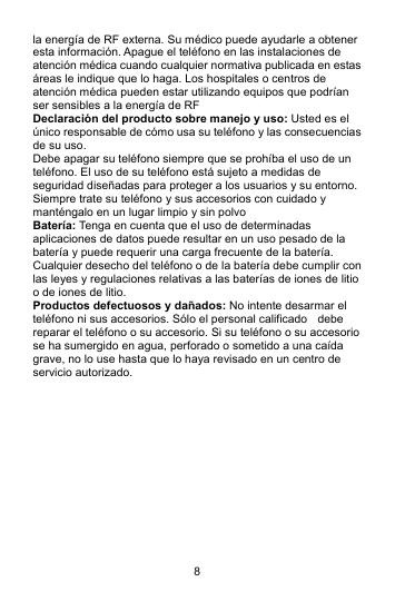 8 la energía de RF externa. Su médico puede ayudarle a obtener esta información. Apague el teléfono en las instalaciones de atención médica cuando cualquier normativa publicada en estas áreas le indique que lo haga. Los hospitales o centros de atención médica pueden estar utilizando equipos que podrían ser sensibles a la energía de RF Declaración del producto sobre manejo y uso: Usted es el único responsable de cómo usa su teléfono y las consecuencias de su uso. Debe apagar su teléfono siempre que se prohíba el uso de un teléfono. El uso de su teléfono está sujeto a medidas de seguridad diseñadas para proteger a los usuarios y su entorno. Siempre trate su teléfono y sus accesorios con cuidado y manténgalo en un lugar limpio y sin polvo Batería: Tenga en cuenta que el uso de determinadas aplicaciones de datos puede resultar en un uso pesado de la batería y puede requerir una carga frecuente de la batería. Cualquier desecho del teléfono o de la batería debe cumplir con las leyes y regulaciones relativas a las baterías de iones de litio o de iones de litio. Productos defectuosos y dañados: No intente desarmar el teléfono ni sus accesorios. Sólo el personal calificado    debe reparar el teléfono o su accesorio. Si su teléfono o su accesorio se ha sumergido en agua, perforado o sometido a una caída grave, no lo use hasta que lo haya revisado en un centro de servicio autorizado.              