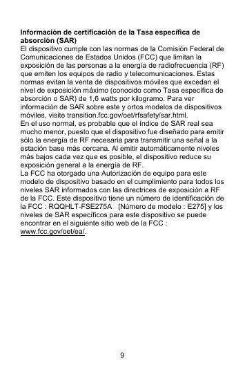 9  Información de certificación de la Tasa específica de absorción (SAR) El dispositivo cumple con las normas de la Comisión Federal de Comunicaciones de Estados Unidos (FCC) que limitan la exposición de las personas a la energía de radiofrecuencia (RF) que emiten los equipos de radio y telecomunicaciones. Estas normas evitan la venta de dispositivos móviles que excedan el nivel de exposición máximo (conocido como Tasa específica de absorción o SAR) de 1,6 watts por kilogramo. Para ver información de SAR sobre este y ortos modelos de dispositivos móviles, visite transition.fcc.gov/oet/rfsafety/sar.html. En el uso normal, es probable que el índice de SAR real sea mucho menor, puesto que el dispositivo fue diseñado para emitir sólo la energía de RF necesaria para transmitir una señal a la estación base más cercana. Al emitir automáticamente niveles más bajos cada vez que es posible, el dispositivo reduce su exposición general a la energía de RF. La FCC ha otorgado una Autorización de equipo para este modelo de dispositivo basado en el cumplimiento para todos los niveles SAR informados con las directrices de exposición a RF de la FCC. Este dispositivo tiene un número de identificación de la FCC : RQQHLT-FSE275A    [Número de modelo : E275] y los niveles de SAR específicos para este dispositivo se puede encontrar en el siguiente sitio web de la FCC : www.fcc.gov/oet/ea/.            