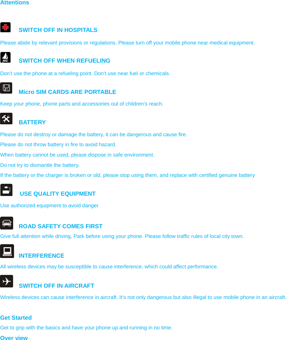 Attentions    SWITCH OFF IN HOSPITALS Please abide by relevant provisions or regulations. Please turn off your mobile phone near medical equipment.     SWITCH OFF WHEN REFUELING Don’t use the phone at a refueling point. Don’t use near fuel or chemicals.   Micro SIM CARDS ARE PORTABLE Keep your phone, phone parts and accessories out of children’s reach.   BATTERY Please do not destroy or damage the battery, it can be dangerous and cause fire. Please do not throw battery in fire to avoid hazard. When battery cannot be used, please dispose in safe environment. Do not try to dismantle the battery. If the battery or the charger is broken or old, please stop using them, and replace with certified genuine battery      USE QUALITY EQUIPMENT Use authorized equipment to avoid danger  ROAD SAFETY COMES FIRST Give full attention while driving, Park before using your phone. Please follow traffic rules of local city town.  INTERFERENCE All wireless devices may be susceptible to cause interference, which could affect performance.   SWITCH OFF IN AIRCRAFT Wireless devices can cause interference in aircraft. It’s not only dangerous but also illegal to use mobile phone in an aircraft.  Get Started Get to grip with the basics and have your phone up and running in no time. Over view  