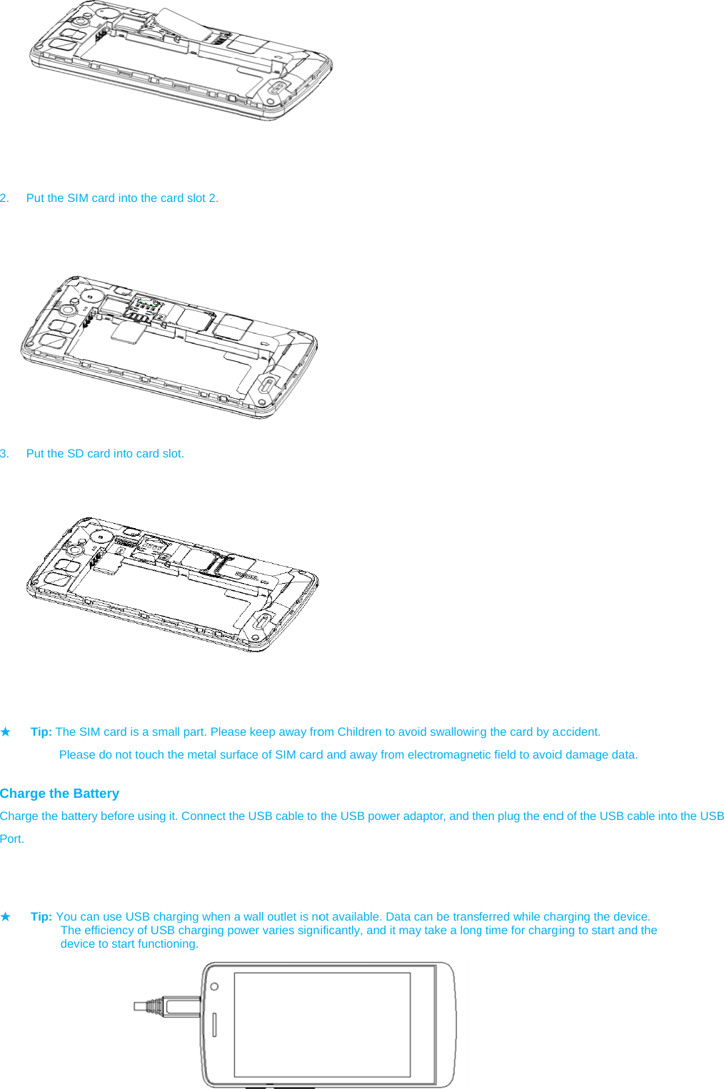         2.  Put the SI  3.  Put the SD         ★ Tip: The           Plea Charge the BCharge the battPort.           ★ Tip: You      The     dev          M card into the D card into card         SIM card is a smase do not touchBattery tery before usincan use USB ce efficiency of Uvice to start funccard slot 2.  slot. mall part. Pleash the metal surfg it. Connect thharging when aSB charging poctioning. se keep away froface of SIM carde USB cable to a wall outlet is noower varies sign   om Children to ad and away fromthe USB powerot available. Danificantly, and it avoid swallowinm electromagner adaptor, and thata can be transmay take a longng the card by atic field to avoidhen plug the endferred while chag time for chargiaccident. d damage data. d of the USB caarging the devicing to start and ble into the USBce.  the  B 