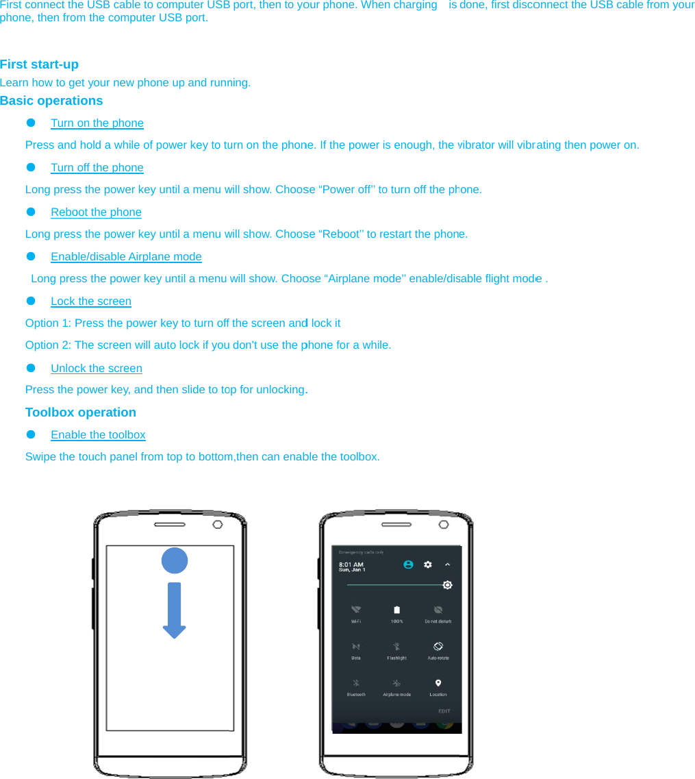  First connect thphone, then fro  First start-upLearn how to geBasic operat●  Turn Press and●  Turn Long pres●  ReboLong pres●  Enab Long pre●  Lock Option 1: POption 2: T●  UnlocPress the Toolbox ●  EnabSwipe the                             he USB cable toom the computerp et your new photions on the phone  hold a while ofoff the phone s the power keyoot the phone s the power keyble/disable Airplass the power kethe screen Press the poweThe screen will ck the screen power key, andoperation ble the toolbox touch panel froo computer USBr USB port. one up and runnf power key to tuy until a menu wy until a menu wane mode ey until a menu er key to turn offauto lock if you then slide to toom top to bottom B port, then to yoning. urn on the phonwill show. Chooswill show. Chooswill show. Choofthe screen and don&apos;t use the pop for unlocking.m,then can enabour phone. Whene. If the power se “Power off’’ tose “Reboot’’ to rose “Airplane md lock it phone for a while. ble the toolbox.en charging  is is enough, the vo turn off the phrestart the phonode’’ enable/dise. done, first discovibrator will vibrahone. e. sable flight modeonnect the USBrating then powee .  cable from youer on. ur 