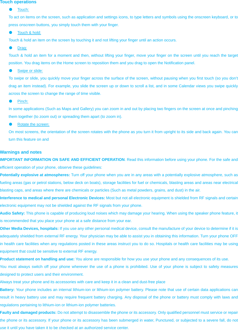  Touch operations ●  Touch:  To act on items on the screen, such as application and settings icons, to type letters and symbols using the onscreen keyboard, or to press onscreen buttons, you simply touch them with your finger. ●  Touch &amp; hold:   Touch &amp; hold an item on the screen by touching it and not lifting your finger until an action occurs.   ●  Drag:  Touch &amp; hold an item for a moment and then, without lifting your finger, move your finger on the screen until you reach the target position. You drag items on the Home screen to reposition them and you drag to open the Notification panel.   ●  Swipe or slide:   To swipe or slide, you quickly move your finger across the surface of the screen, without pausing when you first touch (so you don’t drag an item instead). For example, you slide the screen up or down to scroll a list, and in some Calendar views you swipe quickly across the screen to change the range of time visible. ●  Pinch:  In some applications (Such as Maps and Gallery) you can zoom in and out by placing two fingers on the screen at once and pinching them together (to zoom out) or spreading them apart (to zoom in). ●  Rotate the screen:   On most screens, the orientation of the screen rotates with the phone as you turn it from upright to its side and back again. You can turn this feature on and    Warnings and notes IMPORTANT INFORMATION ON SAFE AND EFFICIENT OPERATION. Read this information before using your phone. For the safe and efficient operation of your phone, observe these guidelines: Potentially explosive at atmospheres: Turn off your phone when you are in any areas with a potentially explosive atmosphere, such as fueling areas (gas or petrol stations, below deck on boats), storage facilities for fuel or chemicals, blasting areas and areas near electrical blasting caps, and areas where there are chemicals or particles (Such as metal powders, grains, and dust) in the air. Interference to medical and personal Electronic Devices: Most but not all electronic equipment is shielded from RF signals and certain electronic equipment may not be shielded against the RF signals from your phone. Audio Safety: This phone is capable of producing loud noises which may damage your hearing. When using the speaker phone feature, it is recommended that you place your phone at a safe distance from your ear. Other Media Devices, hospitals: If you use any other personal medical device, consult the manufacture of your device to determine if it is adequately shielded from external RF energy. Your physician may be able to assist you in obtaining this information. Turn your phone OFF in health care facilities when any regulations posted in these areas instruct you to do so. Hospitals or health care facilities may be using equipment that could be sensitive to external RF energy. Product statement on handling and use: You alone are responsible for how you use your phone and any consequences of its use. You must always switch off your phone wherever the use of a phone is prohibited. Use of your phone is subject to safety measures designed to protect users and their environment. Always treat your phone and its accessories with care and keep it in a clean and dust-free place Battery: Your phone includes an internal lithium-ion or lithium-ion polymer battery. Please note that use of certain data applications can result in heavy battery use and may require frequent battery charging. Any disposal of the phone or battery must comply with laws and regulations pertaining to lithium-ion or lithium-ion polymer batteries. Faulty and damaged products: Do not attempt to disassemble the phone or its accessory. Only qualified personnel must service or repair the phone or its accessory. If your phone or its accessory has been submerged in water, Punctured, or subjected to a severe fall, do not use it until you have taken it to be checked at an authorized service center. 