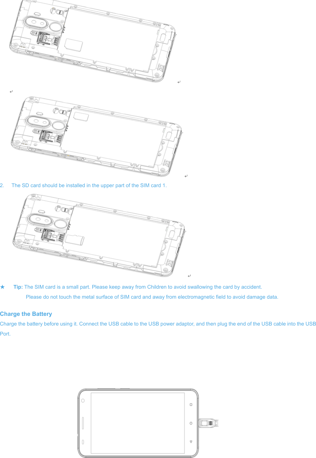  2.  The SD ca★ Tip: The           Plea Charge the BCharge the battPort.   ard should be inSIM card is a smase do not touchBattery tery before usinnstalled in the upmall part. Pleash the metal surfg it. Connect thpper part of the se keep away froface of SIM carde USB cable to   SIM card 1.  om Children to ad and away fromthe USB poweravoid swallowinm electromagner adaptor, and thng the card by aetic field to avoidhen plug the endccident. d damage data. d of the USB cable into the USBB 