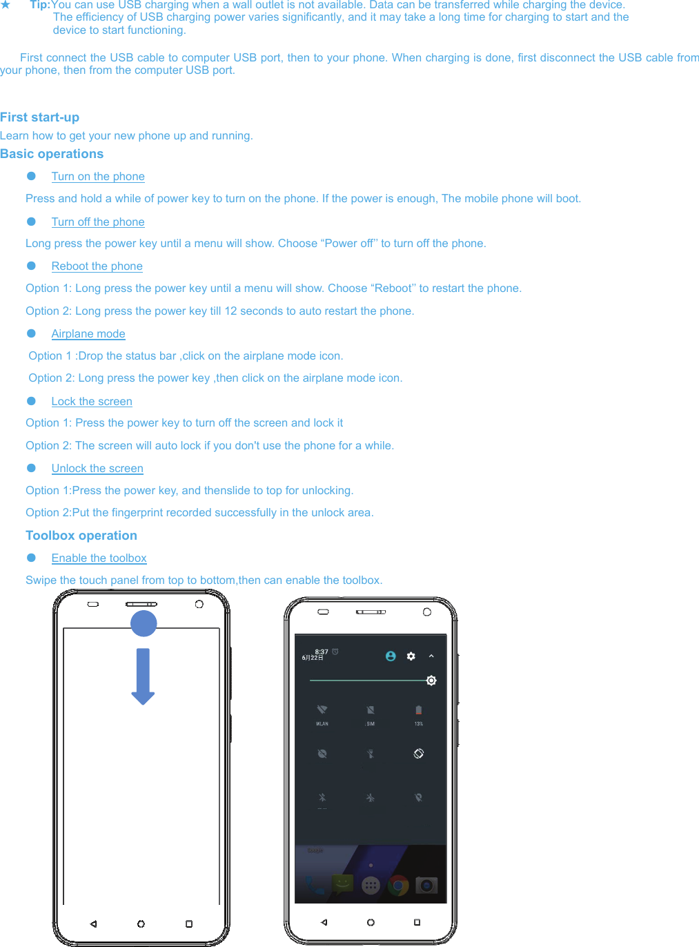 ★ Tip:You c    The e    devic First conneyour phone, the  First start-upLearn how to geBasic operat●  Turn Press and●  Turn Long pres●  ReboOption 1: LOption 2: L●  Airpla     Option 1 :     Option 2: ●  Lock Option 1: POption 2: T●  UnlocOption 1:POption 2:PToolbox ●  EnabSwipe the                             can use USB chefficiency of USce to start functiect the USB caben from the comp et your new photions on the phone  hold a while ofoff the phone s the power keyoot the phone Long press the Long press the ane mode :Drop the statusLong press thethe screen Press the poweThe screen will ck the screen Press the powerPut the fingerprioperation ble the toolbox touch panel froharging when a SB charging powioning. ble to computer mputer USB portone up and runnf power key to tuy until a menu wpower key untilpower key till 12s bar ,click on the power key ,theer key to turn offauto lock if your key, and thensnt recorded sucom top to bottomwall outlet is nower varies signifUSB port, thent. ning. urn on the phonwill show. Choos a menu will sho2 seconds to auhe airplane moden click on the af the screen and don&apos;t use the pslide to top for uccessfully in the m,then can enabot available. Datficantly, and it mn to your phonene. If the power se “Power off’’ toow. Choose “Reuto restart the pde icon. airplane mode icd lock it phone for a whilenlocking. unlock area.ble the toolbox.ta can be transfmay take a long . When charginis enough, The o turn off the pheboot’’ to restarthone. con. e.  ferred while chatime for charging is done, first mobile phone whone. t the phone. arging the deviceng to start and thdisconnect the will boot. e.  he  USB cable fromm 