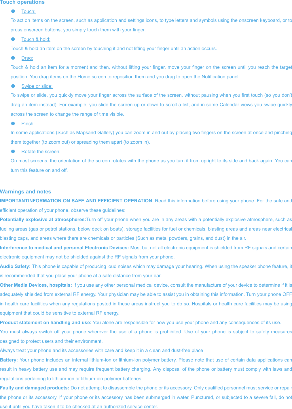 Touch operations ●  Touch:   To act on items on the screen, such as application and settings icons, to type letters and symbols using the onscreen keyboard, or to press onscreen buttons, you simply touch them with your finger. ●  Touch &amp; hold:   Touch &amp; hold an item on the screen by touching it and not lifting your finger until an action occurs.   ●  Drag:   Touch &amp; hold an item for a moment and then, without lifting your finger, move your finger on the screen until you reach the target position. You drag items on the Home screen to reposition them and you drag to open the Notification panel.   ●  Swipe or slide:   To swipe or slide, you quickly move your finger across the surface of the screen, without pausing when you first touch (so you don’t drag an item instead). For example, you slide the screen up or down to scroll a list, and in some Calendar views you swipe quickly across the screen to change the range of time visible. ●  Pinch:   In some applications (Such as Mapsand Gallery) you can zoom in and out by placing two fingers on the screen at once and pinching them together (to zoom out) or spreading them apart (to zoom in). ●  Rotate the screen:   On most screens, the orientation of the screen rotates with the phone as you turn it from upright to its side and back again. You can turn this feature on and off.   Warnings and notes IMPORTANTINFORMATION ON SAFE AND EFFICIENT OPERATION. Read this information before using your phone. For the safe and efficient operation of your phone, observe these guidelines: Potentially explosive at atmospheres:Turn off your phone when you are in any areas with a potentially explosive atmosphere, such as fueling areas (gas or petrol stations, below deck on boats), storage facilities for fuel or chemicals, blasting areas and areas near electrical blasting caps, and areas where there are chemicals or particles (Such as metal powders, grains, and dust) in the air. Interference to medical and personal Electronic Devices: Most but not all electronic equipment is shielded from RF signals and certain electronic equipment may not be shielded against the RF signals from your phone. Audio Safety: This phone is capable of producing loud noises which may damage your hearing. When using the speaker phone feature, it is recommended that you place your phone at a safe distance from your ear. Other Media Devices, hospitals: If you use any other personal medical device, consult the manufacture of your device to determine if it is adequately shielded from external RF energy. Your physician may be able to assist you in obtaining this information. Turn your phone OFF in health care facilities when any regulations posted in these areas instruct you to do so. Hospitals or health care facilities may be using equipment that could be sensitive to external RF energy. Product statement on handling and use: You alone are responsible for how you use your phone and any consequences of its use. You must always switch off your phone wherever the use of a phone is prohibited. Use of your phone is subject to safety measures designed to protect users and their environment. Always treat your phone and its accessories with care and keep it in a clean and dust-free place Battery: Your phone includes an internal lithium-ion or lithium-ion polymer battery. Please note that use of certain data applications can result in heavy battery use and may require frequent battery charging. Any disposal of the phone or battery must comply with laws and regulations pertaining to lithium-ion or lithium-ion polymer batteries. Faulty and damaged products: Do not attempt to disassemble the phone or its accessory. Only qualified personnel must service or repair the phone or its accessory. If your phone or its accessory has been submerged in water, Punctured, or subjected to a severe fall, do not use it until you have taken it to be checked at an authorized service center. 