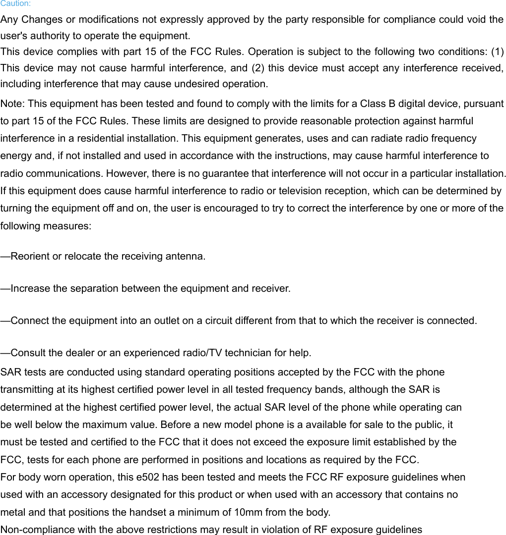  Caution: Any Changes or modifications not expressly approved by the party responsible for compliance could void the user&apos;s authority to operate the equipment.  This device complies with part 15 of the FCC Rules. Operation is subject to the following two conditions: (1) This device may not cause harmful interference, and (2) this device must accept any interference received, including interference that may cause undesired operation. Note: This equipment has been tested and found to comply with the limits for a Class B digital device, pursuant to part 15 of the FCC Rules. These limits are designed to provide reasonable protection against harmful interference in a residential installation. This equipment generates, uses and can radiate radio frequency energy and, if not installed and used in accordance with the instructions, may cause harmful interference to radio communications. However, there is no guarantee that interference will not occur in a particular installation. If this equipment does cause harmful interference to radio or television reception, which can be determined by turning the equipment off and on, the user is encouraged to try to correct the interference by one or more of the following measures:     —Reorient or relocate the receiving antenna.     —Increase the separation between the equipment and receiver.     —Connect the equipment into an outlet on a circuit different from that to which the receiver is connected.     —Consult the dealer or an experienced radio/TV technician for help. SAR tests are conducted using standard operating positions accepted by the FCC with the phone transmitting at its highest certified power level in all tested frequency bands, although the SAR is determined at the highest certified power level, the actual SAR level of the phone while operating can be well below the maximum value. Before a new model phone is a available for sale to the public, it must be tested and certified to the FCC that it does not exceed the exposure limit established by the FCC, tests for each phone are performed in positions and locations as required by the FCC.   For body worn operation, this e502 has been tested and meets the FCC RF exposure guidelines when used with an accessory designated for this product or when used with an accessory that contains no metal and that positions the handset a minimum of 10mm from the body.   Non-compliance with the above restrictions may result in violation of RF exposure guidelines  