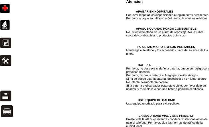 Atencion APAGAR EN HOSPITALES Por favor respetar las disposiciones o reglamentos pertinentes. Por favor apague su teléfono móvil cerca de equipos médicos APAGUE CUANDO PONGA COMBUSTIBLE No utilice el teléfono en un punto de repostaje. No lo utilice cerca de combustibles o productos químicos. TARJETAS MICRO SIM SON PORTABLES Mantenga el teléfono y los accesorios fuera del alcance de los niños. BATERIA Por favor, no destruya ni dañe la batería, puede ser peligroso y provocar incendio.   Por favor, no tire la batería al fuego para evitar riesgos. Si no se puede usar la batería, deséchela en un lugar seguro.   No intente desmontar la batería. Si la batería o el cargador está roto o viejo, por favor deje de usarlos, y reemplácelo con una batería genuina certificada. USE EQUIPO DE CALIDAD Usarequipoautorizado para evitarpeligro. LA SEGURIDAD VIAL VIENE PRIMERO Preste toda la atención mientras conduce. Estacione antes de usar el teléfono. Por favor, siga las normas de tráfico de la cuidad local 