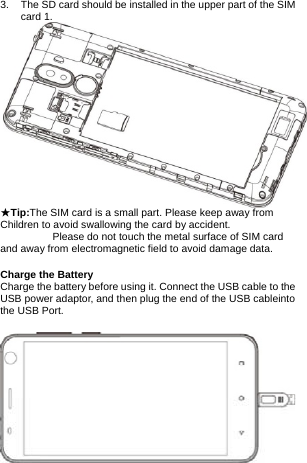 3.  The SD card should be installed in the upper part of the SIM card 1.    ★Tip:The SIM card is a small part. Please keep away from Children to avoid swallowing the card by accident.           Please do not touch the metal surface of SIM card and away from electromagnetic field to avoid damage data.  Charge the Battery Charge the battery before using it. Connect the USB cable to the USB power adaptor, and then plug the end of the USB cableinto the USB Port.            