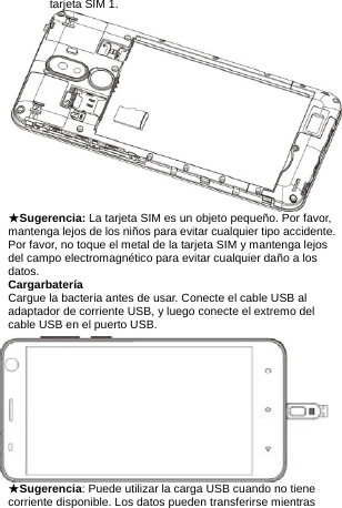 tarjeta SIM 1.  ★Sugerencia: La tarjeta SIM es un objeto pequeño. Por favor, mantenga lejos de los niños para evitar cualquier tipo accidente.           Por favor, no toque el metal de la tarjeta SIM y mantenga lejos del campo electromagnético para evitar cualquier daño a los datos. Cargarbatería Cargue la bacteria antes de usar. Conecte el cable USB al adaptador de corriente USB, y luego conecte el extremo del cable USB en el puerto USB.           ★Sugerencia: Puede utilizar la carga USB cuando no tiene corriente disponible. Los datos pueden transferirse mientras 