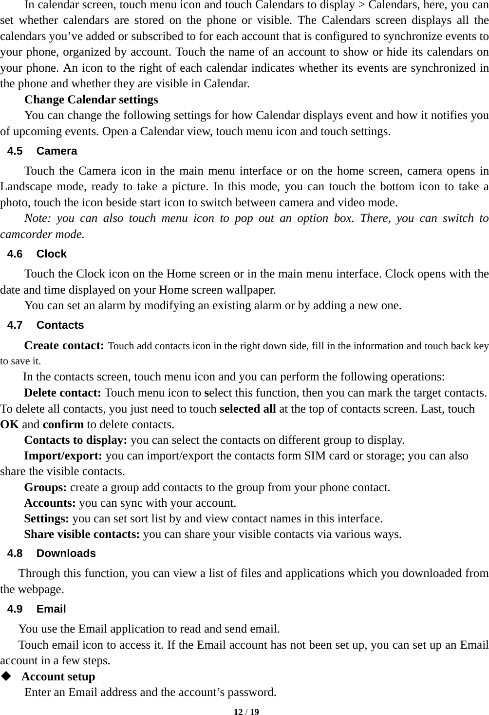   12 / 19           In calendar screen, touch menu icon and touch Calendars to display &gt; Calendars, here, you can set whether calendars are stored on the phone or visible. The Calendars screen displays all the calendars you’ve added or subscribed to for each account that is configured to synchronize events to your phone, organized by account. Touch the name of an account to show or hide its calendars on your phone. An icon to the right of each calendar indicates whether its events are synchronized in the phone and whether they are visible in Calendar.     Change Calendar settings You can change the following settings for how Calendar displays event and how it notifies you of upcoming events. Open a Calendar view, touch menu icon and touch settings. 4.5 Camera Touch the Camera icon in the main menu interface or on the home screen, camera opens in Landscape mode, ready to take a picture. In this mode, you can touch the bottom icon to take a photo, touch the icon beside start icon to switch between camera and video mode.   Note: you can also touch menu icon to pop out an option box. There, you can switch to camcorder mode. 4.6 Clock Touch the Clock icon on the Home screen or in the main menu interface. Clock opens with the date and time displayed on your Home screen wallpaper. You can set an alarm by modifying an existing alarm or by adding a new one.   4.7 Contacts Create contact: Touch add contacts icon in the right down side, fill in the information and touch back key to save it. In the contacts screen, touch menu icon and you can perform the following operations: Delete contact: Touch menu icon to select this function, then you can mark the target contacts. To delete all contacts, you just need to touch selected all at the top of contacts screen. Last, touch OK and confirm to delete contacts.   Contacts to display: you can select the contacts on different group to display. Import/export: you can import/export the contacts form SIM card or storage; you can also share the visible contacts. Groups: create a group add contacts to the group from your phone contact. Accounts: you can sync with your account. Settings: you can set sort list by and view contact names in this interface. Share visible contacts: you can share your visible contacts via various ways. 4.8 Downloads Through this function, you can view a list of files and applications which you downloaded from the webpage.   4.9 Email You use the Email application to read and send email.       Touch email icon to access it. If the Email account has not been set up, you can set up an Email account in a few steps.  Account setup   Enter an Email address and the account’s password.   