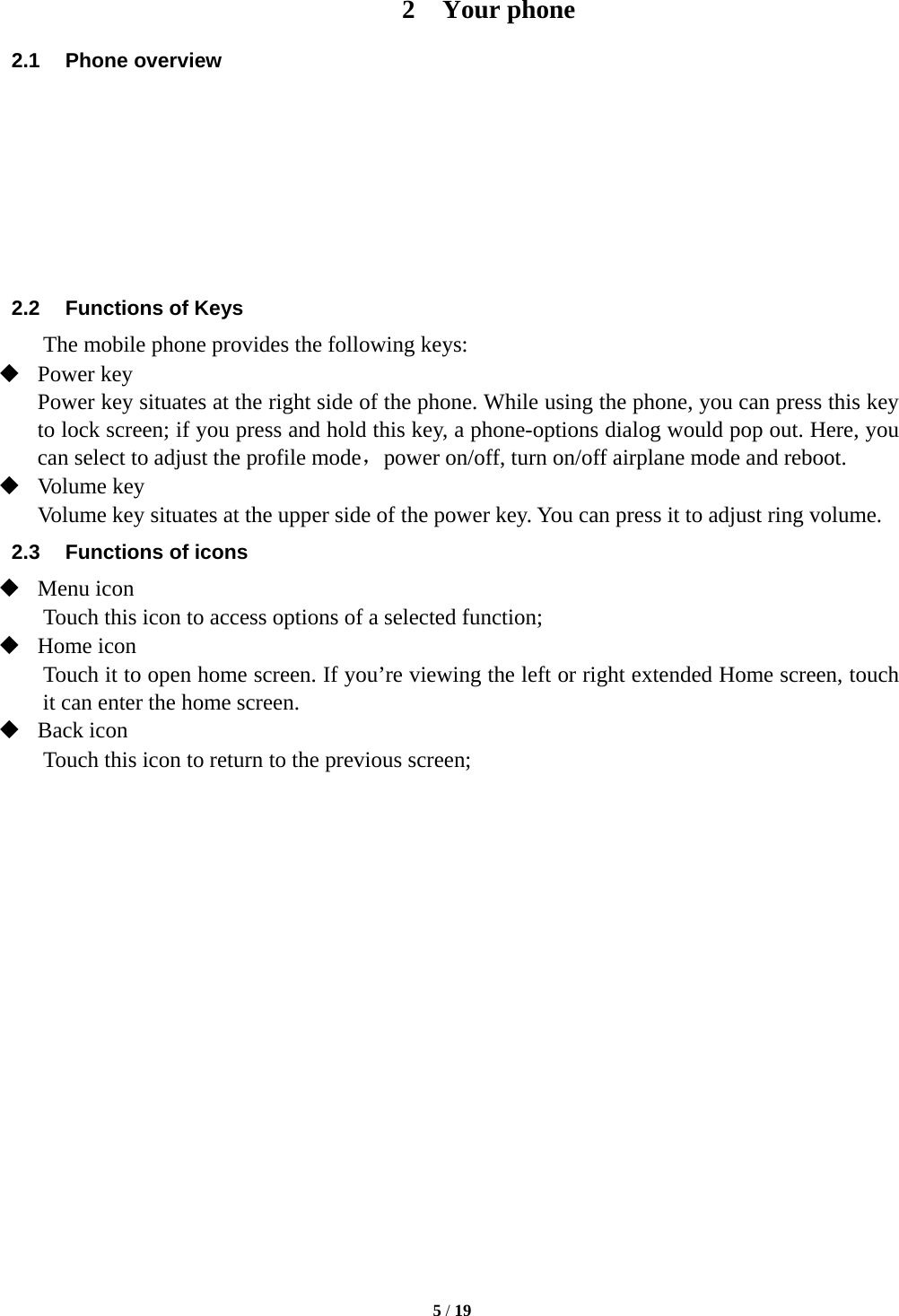   5 / 19  2 Your phone 2.1 Phone overview        2.2  Functions of Keys The mobile phone provides the following keys:  Power key Power key situates at the right side of the phone. While using the phone, you can press this key to lock screen; if you press and hold this key, a phone-options dialog would pop out. Here, you can select to adjust the profile mode，power on/off, turn on/off airplane mode and reboot.  Volume key Volume key situates at the upper side of the power key. You can press it to adjust ring volume. 2.3  Functions of icons  Menu icon Touch this icon to access options of a selected function;  Home icon Touch it to open home screen. If you’re viewing the left or right extended Home screen, touch it can enter the home screen.  Back icon Touch this icon to return to the previous screen;                 