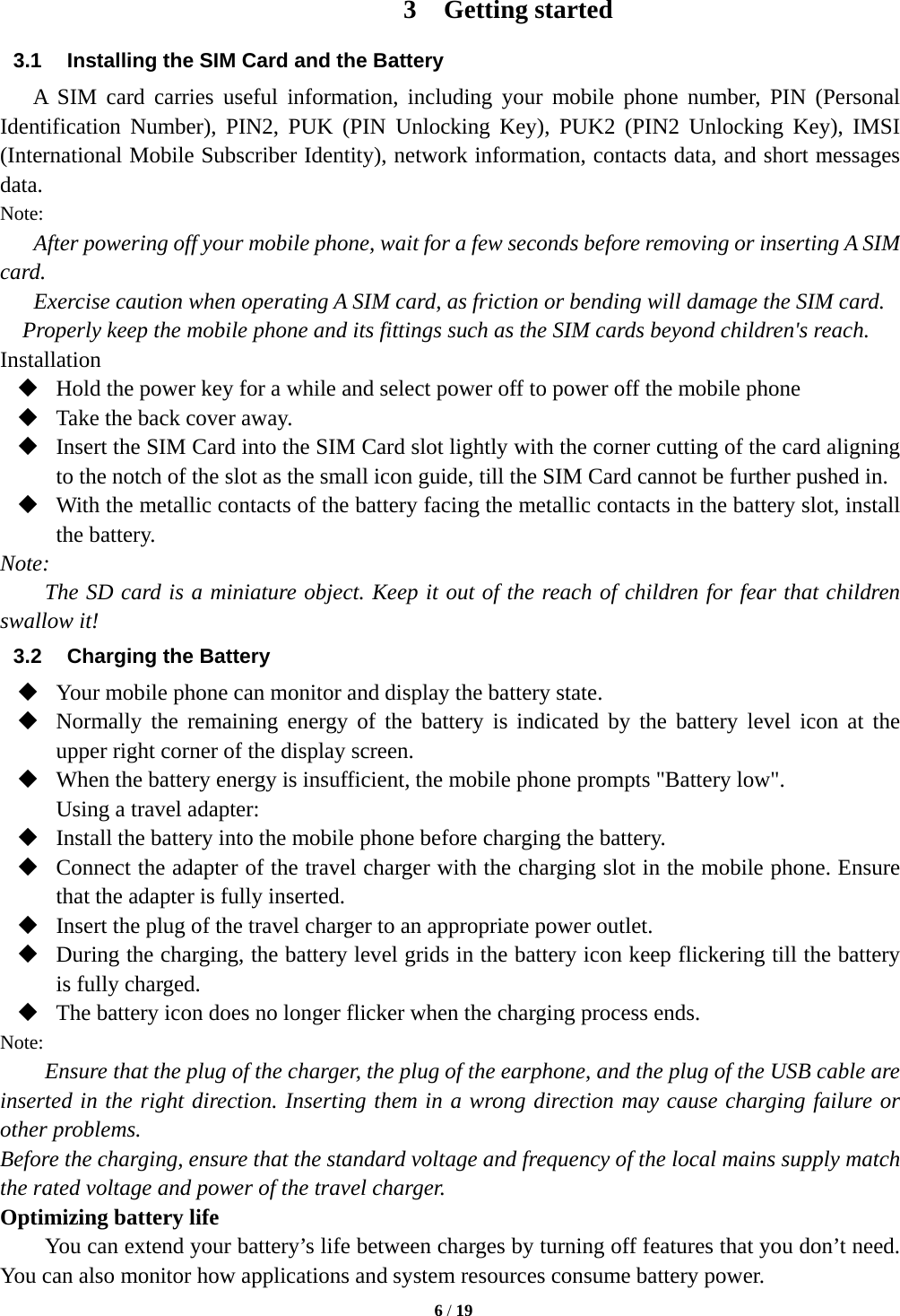   6 / 19  3 Getting started 3.1  Installing the SIM Card and the Battery A SIM card carries useful information, including your mobile phone number, PIN (Personal Identification Number), PIN2, PUK (PIN Unlocking Key), PUK2 (PIN2 Unlocking Key), IMSI (International Mobile Subscriber Identity), network information, contacts data, and short messages data. Note: After powering off your mobile phone, wait for a few seconds before removing or inserting A SIM card. Exercise caution when operating A SIM card, as friction or bending will damage the SIM card. Properly keep the mobile phone and its fittings such as the SIM cards beyond children&apos;s reach. Installation  Hold the power key for a while and select power off to power off the mobile phone  Take the back cover away.  Insert the SIM Card into the SIM Card slot lightly with the corner cutting of the card aligning to the notch of the slot as the small icon guide, till the SIM Card cannot be further pushed in.  With the metallic contacts of the battery facing the metallic contacts in the battery slot, install the battery. Note: The SD card is a miniature object. Keep it out of the reach of children for fear that children swallow it! 3.2  Charging the Battery  Your mobile phone can monitor and display the battery state.  Normally the remaining energy of the battery is indicated by the battery level icon at the upper right corner of the display screen.  When the battery energy is insufficient, the mobile phone prompts &quot;Battery low&quot;.   Using a travel adapter:  Install the battery into the mobile phone before charging the battery.  Connect the adapter of the travel charger with the charging slot in the mobile phone. Ensure that the adapter is fully inserted.  Insert the plug of the travel charger to an appropriate power outlet.  During the charging, the battery level grids in the battery icon keep flickering till the battery is fully charged.  The battery icon does no longer flicker when the charging process ends. Note: Ensure that the plug of the charger, the plug of the earphone, and the plug of the USB cable are inserted in the right direction. Inserting them in a wrong direction may cause charging failure or other problems. Before the charging, ensure that the standard voltage and frequency of the local mains supply match the rated voltage and power of the travel charger. Optimizing battery life You can extend your battery’s life between charges by turning off features that you don’t need. You can also monitor how applications and system resources consume battery power.   