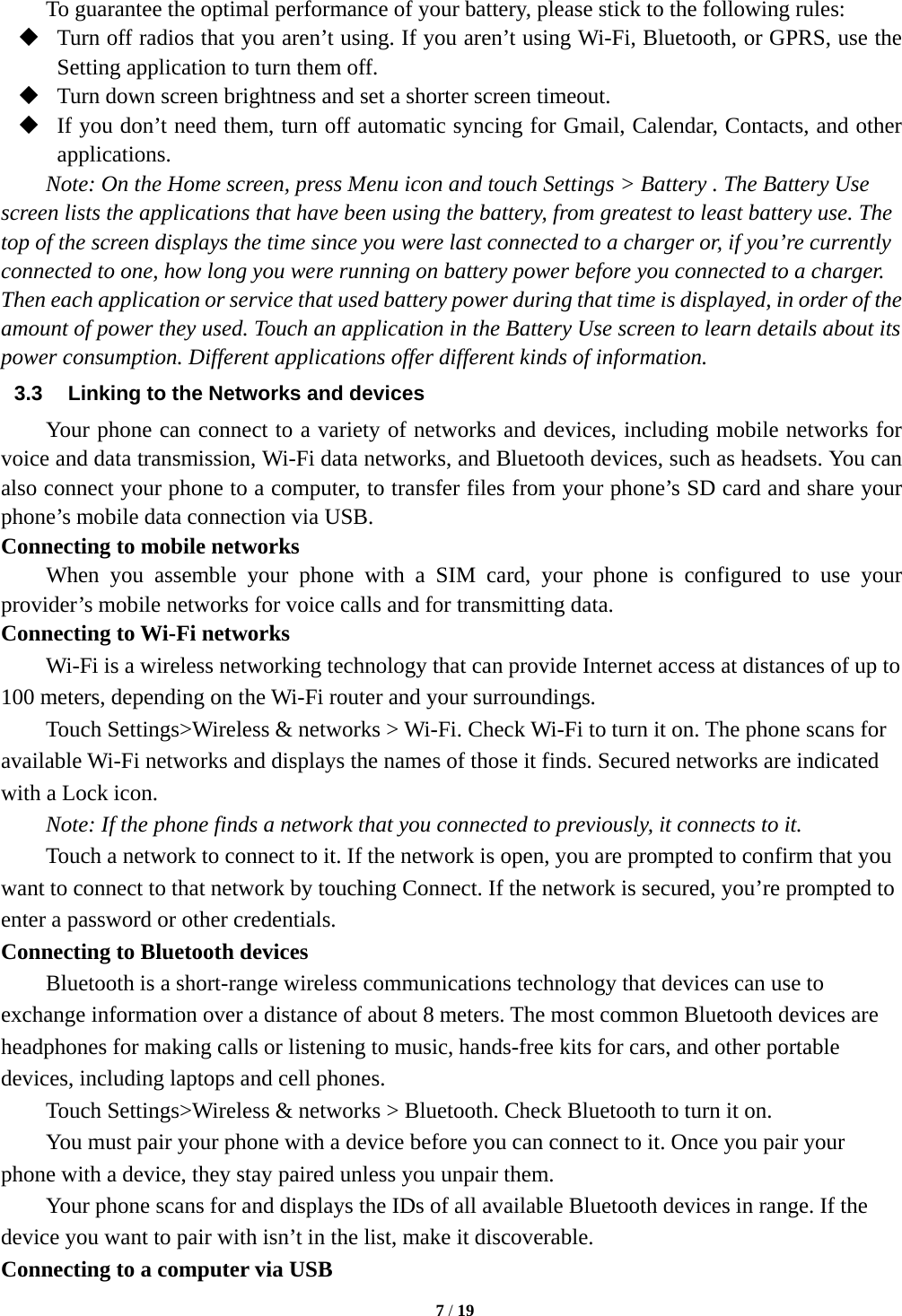   7 / 19  To guarantee the optimal performance of your battery, please stick to the following rules:  Turn off radios that you aren’t using. If you aren’t using Wi-Fi, Bluetooth, or GPRS, use the Setting application to turn them off.  Turn down screen brightness and set a shorter screen timeout.  If you don’t need them, turn off automatic syncing for Gmail, Calendar, Contacts, and other applications. Note: On the Home screen, press Menu icon and touch Settings &gt; Battery . The Battery Use screen lists the applications that have been using the battery, from greatest to least battery use. The top of the screen displays the time since you were last connected to a charger or, if you’re currently connected to one, how long you were running on battery power before you connected to a charger. Then each application or service that used battery power during that time is displayed, in order of the amount of power they used. Touch an application in the Battery Use screen to learn details about its power consumption. Different applications offer different kinds of information.   3.3  Linking to the Networks and devices Your phone can connect to a variety of networks and devices, including mobile networks for voice and data transmission, Wi-Fi data networks, and Bluetooth devices, such as headsets. You can also connect your phone to a computer, to transfer files from your phone’s SD card and share your phone’s mobile data connection via USB. Connecting to mobile networks     When you assemble your phone with a SIM card, your phone is configured to use your provider’s mobile networks for voice calls and for transmitting data.   Connecting to Wi-Fi networks Wi-Fi is a wireless networking technology that can provide Internet access at distances of up to 100 meters, depending on the Wi-Fi router and your surroundings.   Touch Settings&gt;Wireless &amp; networks &gt; Wi-Fi. Check Wi-Fi to turn it on. The phone scans for available Wi-Fi networks and displays the names of those it finds. Secured networks are indicated with a Lock icon.   Note: If the phone finds a network that you connected to previously, it connects to it. Touch a network to connect to it. If the network is open, you are prompted to confirm that you want to connect to that network by touching Connect. If the network is secured, you’re prompted to enter a password or other credentials. Connecting to Bluetooth devices Bluetooth is a short-range wireless communications technology that devices can use to exchange information over a distance of about 8 meters. The most common Bluetooth devices are headphones for making calls or listening to music, hands-free kits for cars, and other portable devices, including laptops and cell phones.       Touch Settings&gt;Wireless &amp; networks &gt; Bluetooth. Check Bluetooth to turn it on.         You must pair your phone with a device before you can connect to it. Once you pair your phone with a device, they stay paired unless you unpair them.         Your phone scans for and displays the IDs of all available Bluetooth devices in range. If the device you want to pair with isn’t in the list, make it discoverable.   Connecting to a computer via USB 