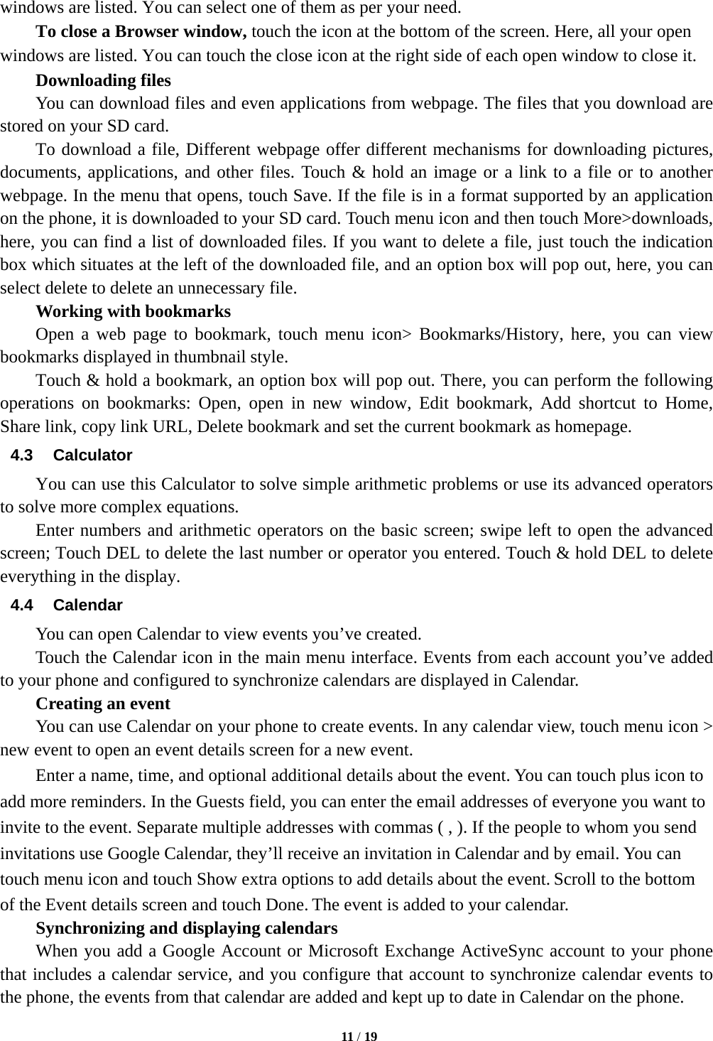   11 / 19  windows are listed. You can select one of them as per your need.     To close a Browser window, touch the icon at the bottom of the screen. Here, all your open windows are listed. You can touch the close icon at the right side of each open window to close it.     Downloading files You can download files and even applications from webpage. The files that you download are stored on your SD card.         To download a file, Different webpage offer different mechanisms for downloading pictures, documents, applications, and other files. Touch &amp; hold an image or a link to a file or to another webpage. In the menu that opens, touch Save. If the file is in a format supported by an application on the phone, it is downloaded to your SD card. Touch menu icon and then touch More&gt;downloads, here, you can find a list of downloaded files. If you want to delete a file, just touch the indication box which situates at the left of the downloaded file, and an option box will pop out, here, you can select delete to delete an unnecessary file.     Working with bookmarks     Open a web page to bookmark, touch menu icon&gt; Bookmarks/History, here, you can view bookmarks displayed in thumbnail style.   Touch &amp; hold a bookmark, an option box will pop out. There, you can perform the following operations on bookmarks: Open, open in new window, Edit bookmark, Add shortcut to Home, Share link, copy link URL, Delete bookmark and set the current bookmark as homepage. 4.3 Calculator         You can use this Calculator to solve simple arithmetic problems or use its advanced operators to solve more complex equations.         Enter numbers and arithmetic operators on the basic screen; swipe left to open the advanced screen; Touch DEL to delete the last number or operator you entered. Touch &amp; hold DEL to delete everything in the display. 4.4 Calendar You can open Calendar to view events you’ve created.   Touch the Calendar icon in the main menu interface. Events from each account you’ve added to your phone and configured to synchronize calendars are displayed in Calendar.     Creating an event You can use Calendar on your phone to create events. In any calendar view, touch menu icon &gt; new event to open an event details screen for a new event.   Enter a name, time, and optional additional details about the event. You can touch plus icon to add more reminders. In the Guests field, you can enter the email addresses of everyone you want to invite to the event. Separate multiple addresses with commas ( , ). If the people to whom you send invitations use Google Calendar, they’ll receive an invitation in Calendar and by email. You can touch menu icon and touch Show extra options to add details about the event. Scroll to the bottom of the Event details screen and touch Done. The event is added to your calendar. Synchronizing and displaying calendars         When you add a Google Account or Microsoft Exchange ActiveSync account to your phone that includes a calendar service, and you configure that account to synchronize calendar events to the phone, the events from that calendar are added and kept up to date in Calendar on the phone. 