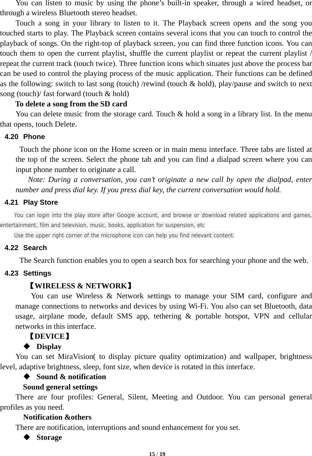   15 / 19  You can listen to music by using the phone’s built-in speaker, through a wired headset, or through a wireless Bluetooth stereo headset. Touch a song in your library to listen to it. The Playback screen opens and the song you touched starts to play. The Playback screen contains several icons that you can touch to control the playback of songs. On the right-top of playback screen, you can find three function icons. You can touch them to open the current playlist, shuffle the current playlist or repeat the current playlist / repeat the current track (touch twice). Three function icons which situates just above the process bar can be used to control the playing process of the music application. Their functions can be defined as the following: switch to last song (touch) /rewind (touch &amp; hold), play/pause and switch to next song (touch)/ fast forward (touch &amp; hold)   To delete a song from the SD card You can delete music from the storage card. Touch &amp; hold a song in a library list. In the menu that opens, touch Delete. 4.20 Phone   Touch the phone icon on the Home screen or in main menu interface. Three tabs are listed at the top of the screen. Select the phone tab and you can find a dialpad screen where you can input phone number to originate a call.     Note: During a conversation, you can’t originate a new call by open the dialpad, enter number and press dial key. If you press dial key, the current conversation would hold.  4.21 Play Store You can login into the play store after Google account, and browse or download related applications and games, entertainment, film and television, music, books, application for suspension, etc Use the upper right corner of the microphone icon can help you find relevant content. 4.22 Search The Search function enables you to open a search box for searching your phone and the web.   4.23 Settings 【WIRELESS &amp; NETWORK】     You can use Wireless &amp; Network settings to manage your SIM card, configure and manage connections to networks and devices by using Wi-Fi. You also can set Bluetooth, data usage, airplane mode, default SMS app, tethering &amp; portable hotspot, VPN and cellular networks in this interface.      【DEVICE】  Display You can set MiraVision( to display picture quality optimization) and wallpaper, brightness level, adaptive brightness, sleep, font size, when device is rotated in this interface.  Sound &amp; notification Sound general settings There are four profiles: General, Silent, Meeting and Outdoor. You can personal general profiles as you need.   Notification &amp;others There are notification, interruptions and sound enhancement for you set.  Storage 
