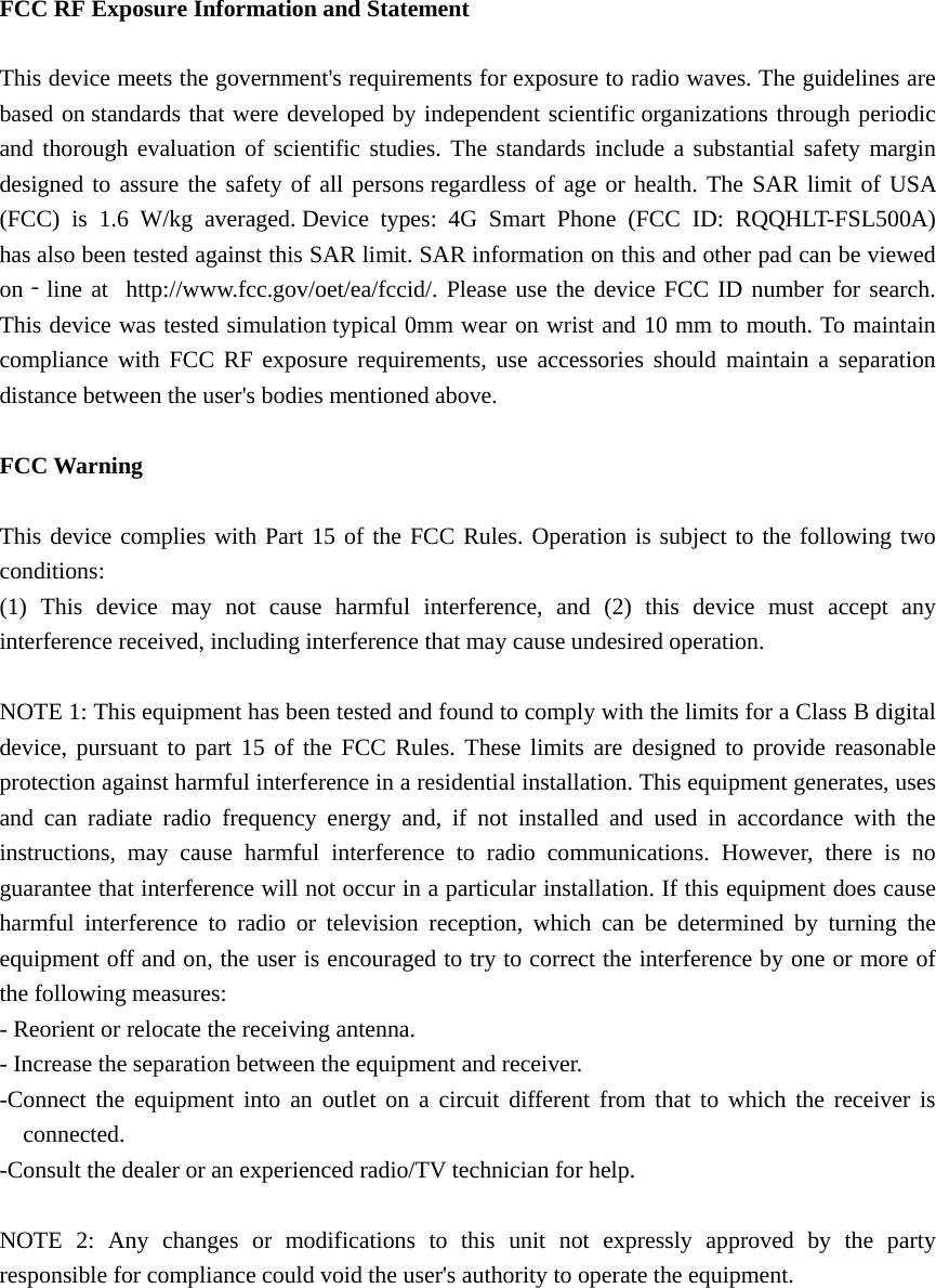   FCC RF Exposure Information and Statement  This device meets the government&apos;s requirements for exposure to radio waves. The guidelines are based on standards that were developed by independent scientific organizations through periodic and thorough evaluation of scientific studies. The standards include a substantial safety margin designed to assure the safety of all persons regardless of age or health. The SAR limit of USA (FCC) is 1.6 W/kg averaged. Device types: 4G Smart Phone (FCC ID: RQQHLT-FSL500A) has also been tested against this SAR limit. SAR information on this and other pad can be viewed on‐line at  http://www.fcc.gov/oet/ea/fccid/. Please use the device FCC ID number for search. This device was tested simulation typical 0mm wear on wrist and 10 mm to mouth. To maintain compliance with FCC RF exposure requirements, use accessories should maintain a separation distance between the user&apos;s bodies mentioned above.  FCC Warning  This device complies with Part 15 of the FCC Rules. Operation is subject to the following two conditions: (1) This device may not cause harmful interference, and (2) this device must accept any interference received, including interference that may cause undesired operation.  NOTE 1: This equipment has been tested and found to comply with the limits for a Class B digital device, pursuant to part 15 of the FCC Rules. These limits are designed to provide reasonable protection against harmful interference in a residential installation. This equipment generates, uses and can radiate radio frequency energy and, if not installed and used in accordance with the instructions, may cause harmful interference to radio communications. However, there is no guarantee that interference will not occur in a particular installation. If this equipment does cause harmful interference to radio or television reception, which can be determined by turning the equipment off and on, the user is encouraged to try to correct the interference by one or more of the following measures: - Reorient or relocate the receiving antenna. - Increase the separation between the equipment and receiver. -Connect the equipment into an outlet on a circuit different from that to which the receiver is connected. -Consult the dealer or an experienced radio/TV technician for help.  NOTE 2: Any changes or modifications to this unit not expressly approved by the party responsible for compliance could void the user&apos;s authority to operate the equipment.  