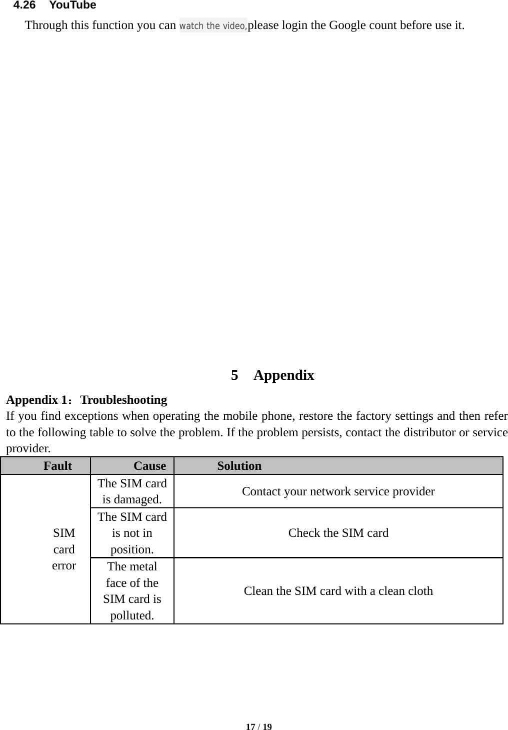   17 / 19  4.26  YouTube Through this function you can watch the video,please login the Google count before use it.                     5 Appendix Appendix 1：Troubleshooting If you find exceptions when operating the mobile phone, restore the factory settings and then refer to the following table to solve the problem. If the problem persists, contact the distributor or service provider. Fault  Cause  Solution SIM card error The SIM card is damaged.  Contact your network service provider The SIM card is not in position. Check the SIM card The metal face of the SIM card is polluted. Clean the SIM card with a clean cloth 