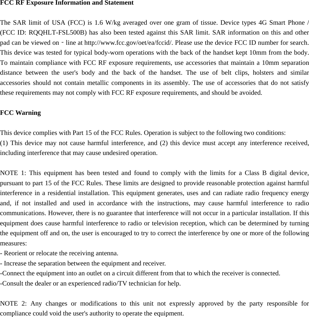  FCC RF Exposure Information and Statement  The SAR limit of USA (FCC) is 1.6 W/kg averaged over one gram of tissue. Device types 4G Smart Phone / (FCC ID: RQQHLT-FSL500B) has also been tested against this SAR limit. SAR information on this and other pad can be viewed on‐line at http://www.fcc.gov/oet/ea/fccid/. Please use the device FCC ID number for search. This device was tested for typical body-worn operations with the back of the handset kept 10mm from the body. To maintain compliance with FCC RF exposure requirements, use accessories that maintain a 10mm separation distance between the user&apos;s body and the back of the handset. The use of belt clips, holsters and similar accessories should not contain metallic components in its assembly. The use of accessories that do not satisfy these requirements may not comply with FCC RF exposure requirements, and should be avoided.  FCC Warning  This device complies with Part 15 of the FCC Rules. Operation is subject to the following two conditions: (1) This device may not cause harmful interference, and (2) this device must accept any interference received, including interference that may cause undesired operation.  NOTE 1: This equipment has been tested and found to comply with the limits for a Class B digital device, pursuant to part 15 of the FCC Rules. These limits are designed to provide reasonable protection against harmful interference in a residential installation. This equipment generates, uses and can radiate radio frequency energy and, if not installed and used in accordance with the instructions, may cause harmful interference to radio communications. However, there is no guarantee that interference will not occur in a particular installation. If this equipment does cause harmful interference to radio or television reception, which can be determined by turning the equipment off and on, the user is encouraged to try to correct the interference by one or more of the following measures: - Reorient or relocate the receiving antenna. - Increase the separation between the equipment and receiver. -Connect the equipment into an outlet on a circuit different from that to which the receiver is connected. -Consult the dealer or an experienced radio/TV technician for help.  NOTE 2: Any changes or modifications to this unit not expressly approved by the party responsible for compliance could void the user&apos;s authority to operate the equipment.  