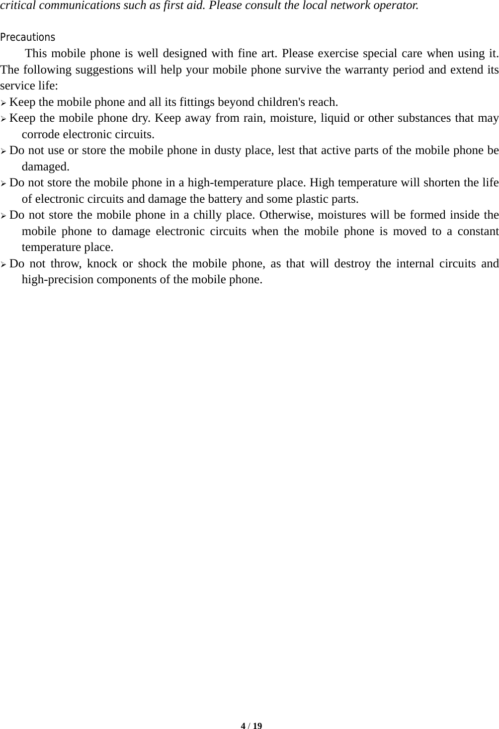   4 / 19  critical communications such as first aid. Please consult the local network operator.  Precautions This mobile phone is well designed with fine art. Please exercise special care when using it. The following suggestions will help your mobile phone survive the warranty period and extend its service life: ¾ Keep the mobile phone and all its fittings beyond children&apos;s reach. ¾ Keep the mobile phone dry. Keep away from rain, moisture, liquid or other substances that may corrode electronic circuits. ¾ Do not use or store the mobile phone in dusty place, lest that active parts of the mobile phone be damaged. ¾ Do not store the mobile phone in a high-temperature place. High temperature will shorten the life of electronic circuits and damage the battery and some plastic parts. ¾ Do not store the mobile phone in a chilly place. Otherwise, moistures will be formed inside the mobile phone to damage electronic circuits when the mobile phone is moved to a constant temperature place. ¾ Do not throw, knock or shock the mobile phone, as that will destroy the internal circuits and high-precision components of the mobile phone.                           