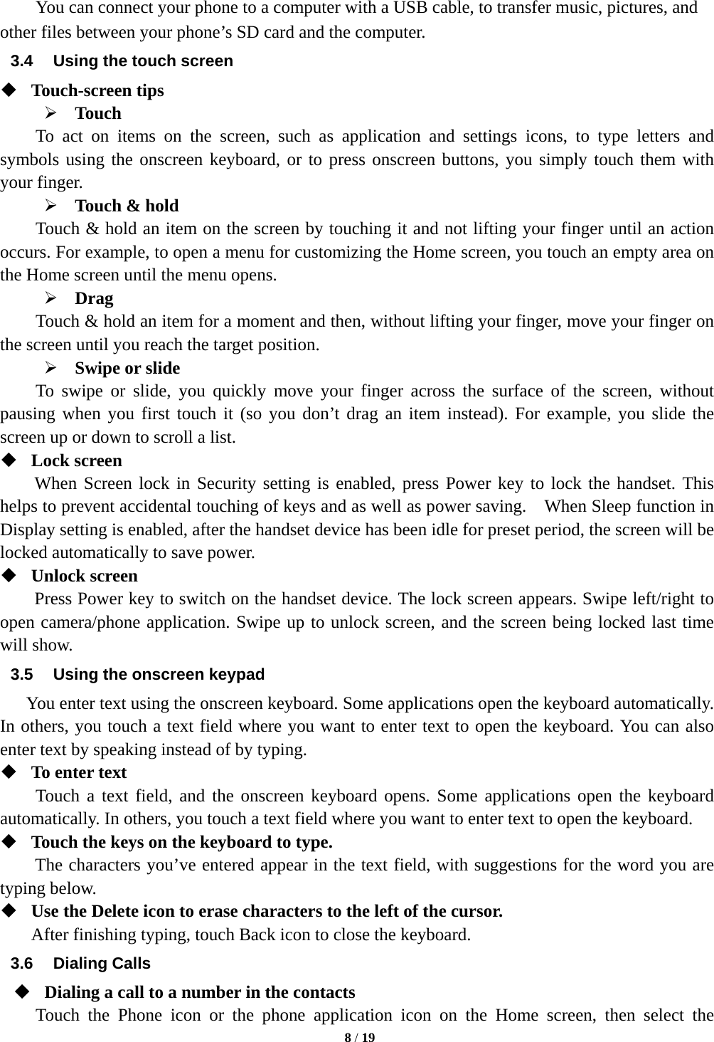   8 / 19  You can connect your phone to a computer with a USB cable, to transfer music, pictures, and other files between your phone’s SD card and the computer. 3.4  Using the touch screen  Touch-screen tips   ¾ Touch To act on items on the screen, such as application and settings icons, to type letters and symbols using the onscreen keyboard, or to press onscreen buttons, you simply touch them with your finger. ¾ Touch &amp; hold   Touch &amp; hold an item on the screen by touching it and not lifting your finger until an action occurs. For example, to open a menu for customizing the Home screen, you touch an empty area on the Home screen until the menu opens.     ¾ Drag  Touch &amp; hold an item for a moment and then, without lifting your finger, move your finger on the screen until you reach the target position.   ¾ Swipe or slide     To swipe or slide, you quickly move your finger across the surface of the screen, without pausing when you first touch it (so you don’t drag an item instead). For example, you slide the screen up or down to scroll a list.  Lock screen   When Screen lock in Security setting is enabled, press Power key to lock the handset. This helps to prevent accidental touching of keys and as well as power saving.    When Sleep function in Display setting is enabled, after the handset device has been idle for preset period, the screen will be locked automatically to save power.    Unlock screen   Press Power key to switch on the handset device. The lock screen appears. Swipe left/right to open camera/phone application. Swipe up to unlock screen, and the screen being locked last time will show.   3.5  Using the onscreen keypad You enter text using the onscreen keyboard. Some applications open the keyboard automatically. In others, you touch a text field where you want to enter text to open the keyboard. You can also enter text by speaking instead of by typing.    To enter text Touch a text field, and the onscreen keyboard opens. Some applications open the keyboard automatically. In others, you touch a text field where you want to enter text to open the keyboard.  Touch the keys on the keyboard to type. The characters you’ve entered appear in the text field, with suggestions for the word you are typing below.    Use the Delete icon to erase characters to the left of the cursor. After finishing typing, touch Back icon to close the keyboard. 3.6 Dialing Calls  Dialing a call to a number in the contacts Touch the Phone icon or the phone application icon on the Home screen, then select the 