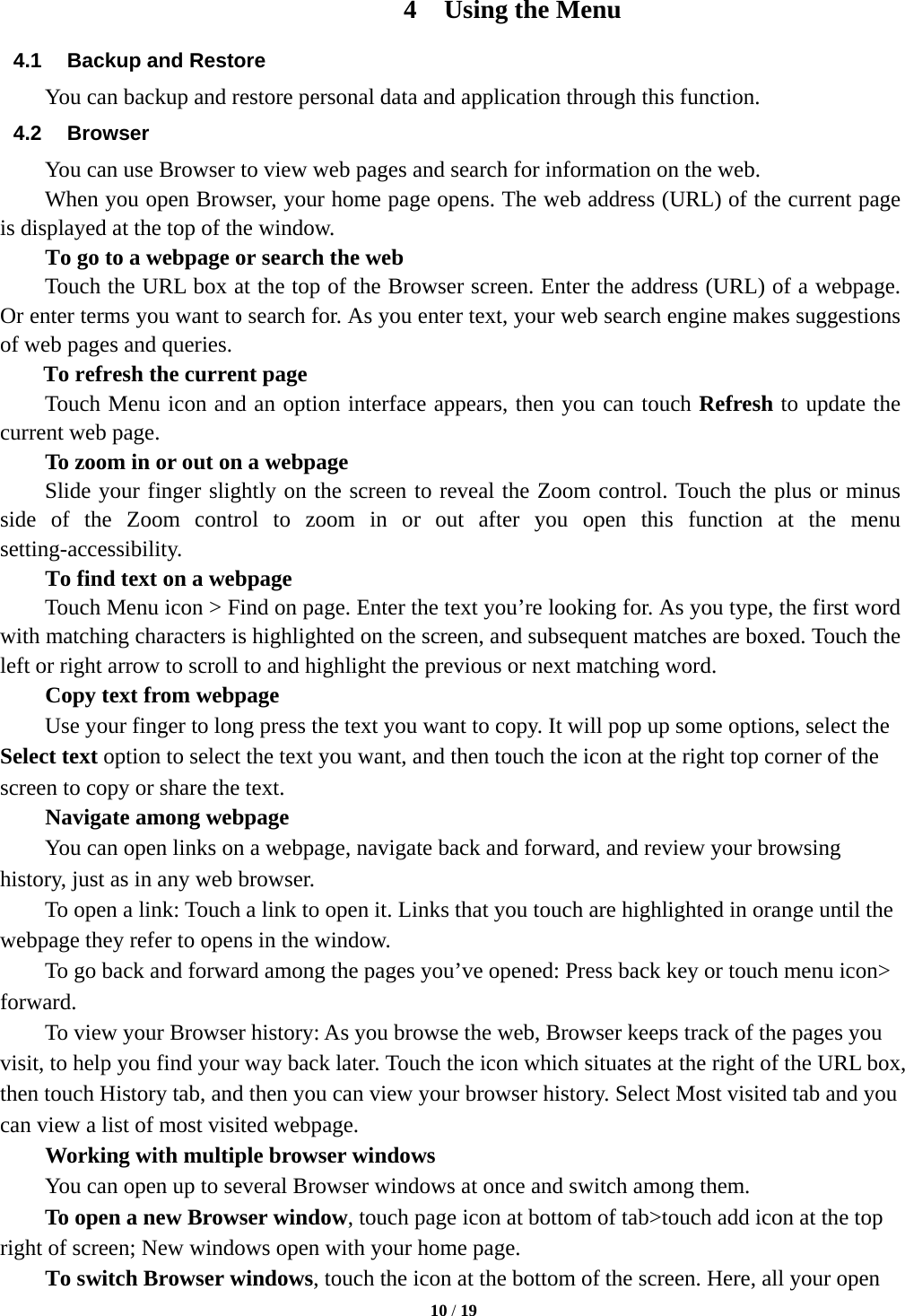   10 / 19  4 Using the Menu 4.1  Backup and Restore You can backup and restore personal data and application through this function. 4.2 Browser You can use Browser to view web pages and search for information on the web. When you open Browser, your home page opens. The web address (URL) of the current page is displayed at the top of the window. To go to a webpage or search the web Touch the URL box at the top of the Browser screen. Enter the address (URL) of a webpage. Or enter terms you want to search for. As you enter text, your web search engine makes suggestions of web pages and queries.      To refresh the current page     Touch Menu icon and an option interface appears, then you can touch Refresh to update the current web page.         To zoom in or out on a webpage Slide your finger slightly on the screen to reveal the Zoom control. Touch the plus or minus side of the Zoom control to zoom in or out after you open this function at the menu setting-accessibility.        To find text on a webpage Touch Menu icon &gt; Find on page. Enter the text you’re looking for. As you type, the first word with matching characters is highlighted on the screen, and subsequent matches are boxed. Touch the left or right arrow to scroll to and highlight the previous or next matching word.        Copy text from webpage Use your finger to long press the text you want to copy. It will pop up some options, select the Select text option to select the text you want, and then touch the icon at the right top corner of the screen to copy or share the text. Navigate among webpage You can open links on a webpage, navigate back and forward, and review your browsing history, just as in any web browser.           To open a link: Touch a link to open it. Links that you touch are highlighted in orange until the webpage they refer to opens in the window. To go back and forward among the pages you’ve opened: Press back key or touch menu icon&gt; forward.          To view your Browser history: As you browse the web, Browser keeps track of the pages you visit, to help you find your way back later. Touch the icon which situates at the right of the URL box, then touch History tab, and then you can view your browser history. Select Most visited tab and you can view a list of most visited webpage.   Working with multiple browser windows         You can open up to several Browser windows at once and switch among them.      To open a new Browser window, touch page icon at bottom of tab&gt;touch add icon at the top   right of screen; New windows open with your home page.        To switch Browser windows, touch the icon at the bottom of the screen. Here, all your open 