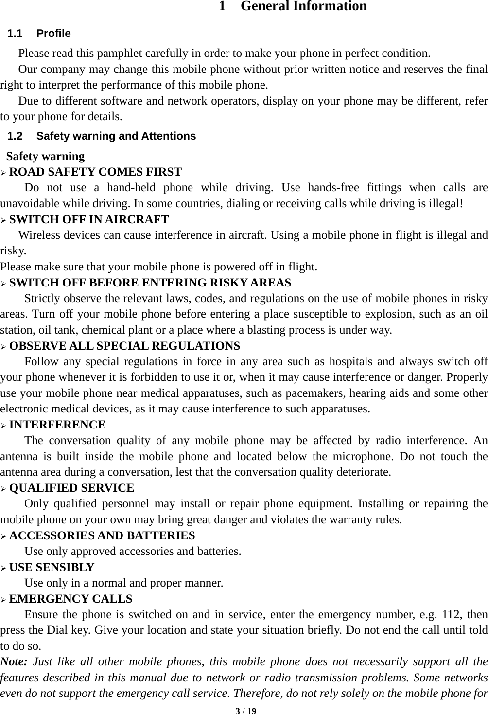   3 / 19  1 General Information 1.1 Profile    Please read this pamphlet carefully in order to make your phone in perfect condition.       Our company may change this mobile phone without prior written notice and reserves the final right to interpret the performance of this mobile phone.       Due to different software and network operators, display on your phone may be different, refer to your phone for details. 1.2  Safety warning and Attentions  Safety warning ¾ ROAD SAFETY COMES FIRST Do not use a hand-held phone while driving. Use hands-free fittings when calls are unavoidable while driving. In some countries, dialing or receiving calls while driving is illegal! ¾ SWITCH OFF IN AIRCRAFT Wireless devices can cause interference in aircraft. Using a mobile phone in flight is illegal and risky.   Please make sure that your mobile phone is powered off in flight. ¾ SWITCH OFF BEFORE ENTERING RISKY AREAS Strictly observe the relevant laws, codes, and regulations on the use of mobile phones in risky areas. Turn off your mobile phone before entering a place susceptible to explosion, such as an oil station, oil tank, chemical plant or a place where a blasting process is under way. ¾ OBSERVE ALL SPECIAL REGULATIONS Follow any special regulations in force in any area such as hospitals and always switch off your phone whenever it is forbidden to use it or, when it may cause interference or danger. Properly use your mobile phone near medical apparatuses, such as pacemakers, hearing aids and some other electronic medical devices, as it may cause interference to such apparatuses. ¾ INTERFERENCE The conversation quality of any mobile phone may be affected by radio interference. An antenna is built inside the mobile phone and located below the microphone. Do not touch the antenna area during a conversation, lest that the conversation quality deteriorate. ¾ QUALIFIED SERVICE Only qualified personnel may install or repair phone equipment. Installing or repairing the mobile phone on your own may bring great danger and violates the warranty rules. ¾ ACCESSORIES AND BATTERIES Use only approved accessories and batteries. ¾ USE SENSIBLY Use only in a normal and proper manner. ¾ EMERGENCY CALLS Ensure the phone is switched on and in service, enter the emergency number, e.g. 112, then press the Dial key. Give your location and state your situation briefly. Do not end the call until told to do so. Note: Just like all other mobile phones, this mobile phone does not necessarily support all the features described in this manual due to network or radio transmission problems. Some networks even do not support the emergency call service. Therefore, do not rely solely on the mobile phone for 