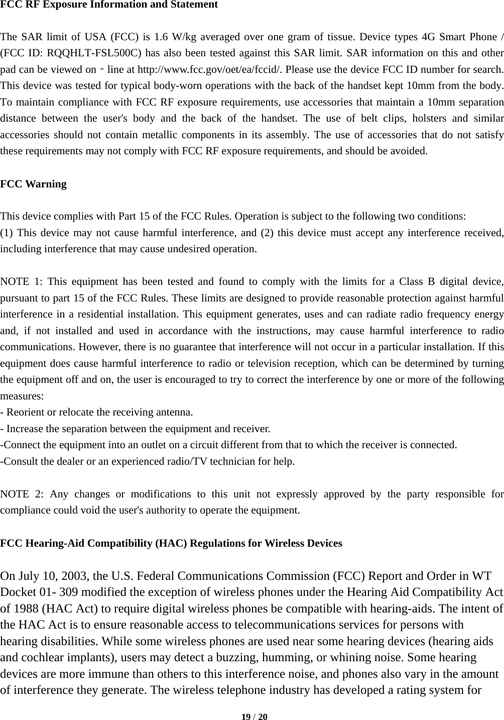   19 / 20   FCC RF Exposure Information and Statement  The SAR limit of USA (FCC) is 1.6 W/kg averaged over one gram of tissue. Device types 4G Smart Phone / (FCC ID: RQQHLT-FSL500C) has also been tested against this SAR limit. SAR information on this and other pad can be viewed on‐line at http://www.fcc.gov/oet/ea/fccid/. Please use the device FCC ID number for search. This device was tested for typical body-worn operations with the back of the handset kept 10mm from the body. To maintain compliance with FCC RF exposure requirements, use accessories that maintain a 10mm separation distance between the user&apos;s body and the back of the handset. The use of belt clips, holsters and similar accessories should not contain metallic components in its assembly. The use of accessories that do not satisfy these requirements may not comply with FCC RF exposure requirements, and should be avoided.  FCC Warning  This device complies with Part 15 of the FCC Rules. Operation is subject to the following two conditions: (1) This device may not cause harmful interference, and (2) this device must accept any interference received, including interference that may cause undesired operation.  NOTE 1: This equipment has been tested and found to comply with the limits for a Class B digital device, pursuant to part 15 of the FCC Rules. These limits are designed to provide reasonable protection against harmful interference in a residential installation. This equipment generates, uses and can radiate radio frequency energy and, if not installed and used in accordance with the instructions, may cause harmful interference to radio communications. However, there is no guarantee that interference will not occur in a particular installation. If this equipment does cause harmful interference to radio or television reception, which can be determined by turning the equipment off and on, the user is encouraged to try to correct the interference by one or more of the following measures: - Reorient or relocate the receiving antenna. - Increase the separation between the equipment and receiver. -Connect the equipment into an outlet on a circuit different from that to which the receiver is connected. -Consult the dealer or an experienced radio/TV technician for help.  NOTE 2: Any changes or modifications to this unit not expressly approved by the party responsible for compliance could void the user&apos;s authority to operate the equipment.  FCC Hearing-Aid Compatibility (HAC) Regulations for Wireless Devices  On July 10, 2003, the U.S. Federal Communications Commission (FCC) Report and Order in WT Docket 01- 309 modified the exception of wireless phones under the Hearing Aid Compatibility Act of 1988 (HAC Act) to require digital wireless phones be compatible with hearing-aids. The intent of the HAC Act is to ensure reasonable access to telecommunications services for persons with hearing disabilities. While some wireless phones are used near some hearing devices (hearing aids and cochlear implants), users may detect a buzzing, humming, or whining noise. Some hearing devices are more immune than others to this interference noise, and phones also vary in the amount of interference they generate. The wireless telephone industry has developed a rating system for 