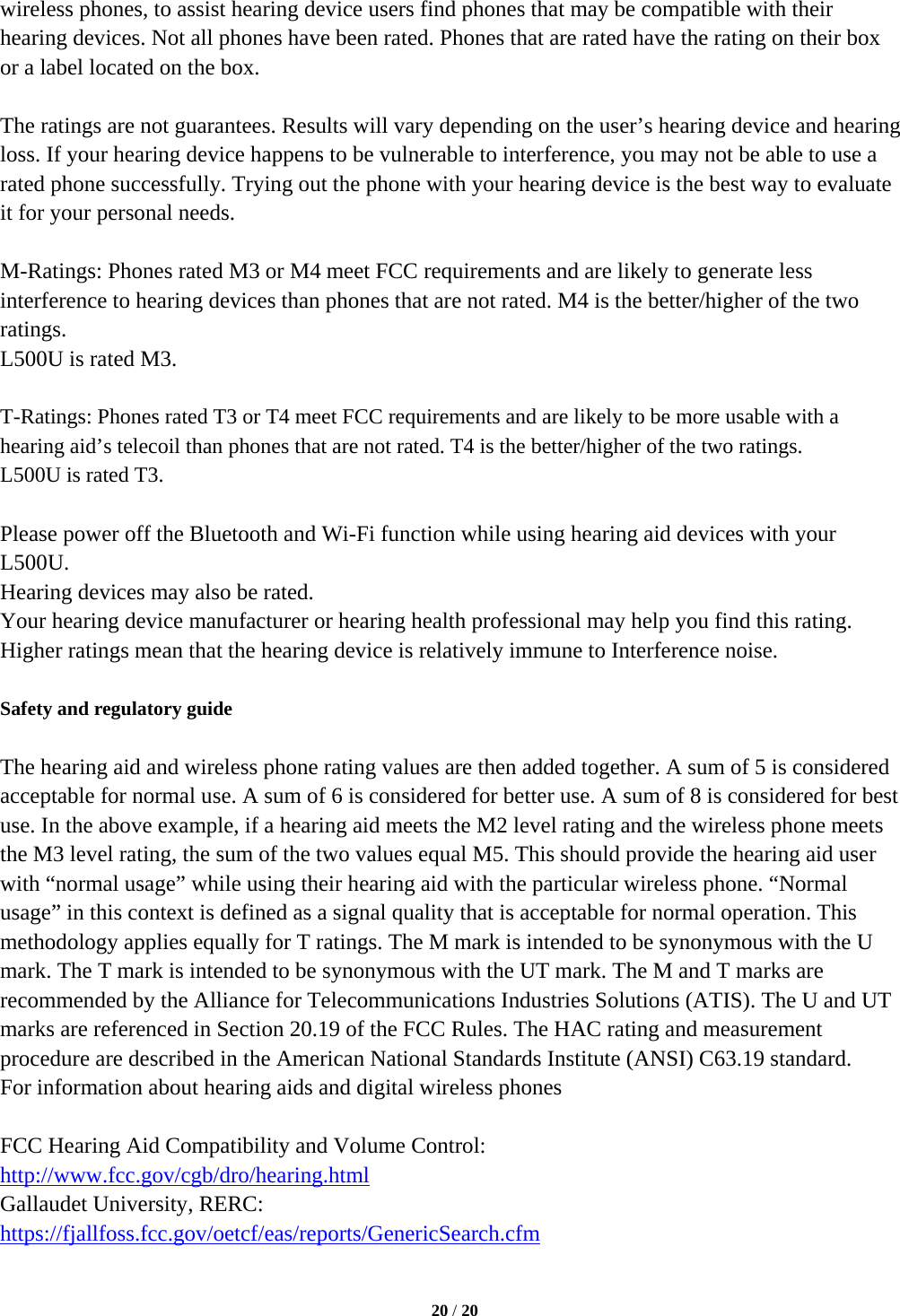   20 / 20  wireless phones, to assist hearing device users find phones that may be compatible with their hearing devices. Not all phones have been rated. Phones that are rated have the rating on their box or a label located on the box.  The ratings are not guarantees. Results will vary depending on the user’s hearing device and hearing loss. If your hearing device happens to be vulnerable to interference, you may not be able to use a rated phone successfully. Trying out the phone with your hearing device is the best way to evaluate it for your personal needs.  M-Ratings: Phones rated M3 or M4 meet FCC requirements and are likely to generate less interference to hearing devices than phones that are not rated. M4 is the better/higher of the two ratings. L500U is rated M3.  T-Ratings: Phones rated T3 or T4 meet FCC requirements and are likely to be more usable with a hearing aid’s telecoil than phones that are not rated. T4 is the better/higher of the two ratings. L500U is rated T3.  Please power off the Bluetooth and Wi-Fi function while using hearing aid devices with your L500U. Hearing devices may also be rated. Your hearing device manufacturer or hearing health professional may help you find this rating. Higher ratings mean that the hearing device is relatively immune to Interference noise.  Safety and regulatory guide  The hearing aid and wireless phone rating values are then added together. A sum of 5 is considered acceptable for normal use. A sum of 6 is considered for better use. A sum of 8 is considered for best use. In the above example, if a hearing aid meets the M2 level rating and the wireless phone meets the M3 level rating, the sum of the two values equal M5. This should provide the hearing aid user with “normal usage” while using their hearing aid with the particular wireless phone. “Normal usage” in this context is defined as a signal quality that is acceptable for normal operation. This methodology applies equally for T ratings. The M mark is intended to be synonymous with the U mark. The T mark is intended to be synonymous with the UT mark. The M and T marks are recommended by the Alliance for Telecommunications Industries Solutions (ATIS). The U and UT marks are referenced in Section 20.19 of the FCC Rules. The HAC rating and measurement procedure are described in the American National Standards Institute (ANSI) C63.19 standard. For information about hearing aids and digital wireless phones  FCC Hearing Aid Compatibility and Volume Control: http://www.fcc.gov/cgb/dro/hearing.html Gallaudet University, RERC: https://fjallfoss.fcc.gov/oetcf/eas/reports/GenericSearch.cfm  