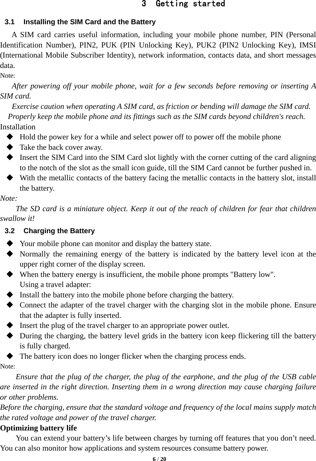   6 / 20  3 Getting started 3.1  Installing the SIM Card and the Battery A SIM card carries useful information, including your mobile phone number, PIN (Personal Identification Number), PIN2, PUK (PIN Unlocking Key), PUK2 (PIN2 Unlocking Key), IMSI (International Mobile Subscriber Identity), network information, contacts data, and short messages data. Note: After powering off your mobile phone, wait for a few seconds before removing or inserting A SIM card. Exercise caution when operating A SIM card, as friction or bending will damage the SIM card. Properly keep the mobile phone and its fittings such as the SIM cards beyond children&apos;s reach. Installation  Hold the power key for a while and select power off to power off the mobile phone  Take the back cover away.  Insert the SIM Card into the SIM Card slot lightly with the corner cutting of the card aligning to the notch of the slot as the small icon guide, till the SIM Card cannot be further pushed in.  With the metallic contacts of the battery facing the metallic contacts in the battery slot, install the battery. Note: The SD card is a miniature object. Keep it out of the reach of children for fear that children swallow it! 3.2  Charging the Battery  Your mobile phone can monitor and display the battery state.  Normally the remaining energy of the battery is indicated by the battery level icon at the upper right corner of the display screen.  When the battery energy is insufficient, the mobile phone prompts &quot;Battery low&quot;.   Using a travel adapter:  Install the battery into the mobile phone before charging the battery.  Connect the adapter of the travel charger with the charging slot in the mobile phone. Ensure that the adapter is fully inserted.  Insert the plug of the travel charger to an appropriate power outlet.  During the charging, the battery level grids in the battery icon keep flickering till the battery is fully charged.  The battery icon does no longer flicker when the charging process ends. Note: Ensure that the plug of the charger, the plug of the earphone, and the plug of the USB cable are inserted in the right direction. Inserting them in a wrong direction may cause charging failure or other problems. Before the charging, ensure that the standard voltage and frequency of the local mains supply match the rated voltage and power of the travel charger. Optimizing battery life You can extend your battery’s life between charges by turning off features that you don’t need. You can also monitor how applications and system resources consume battery power.   