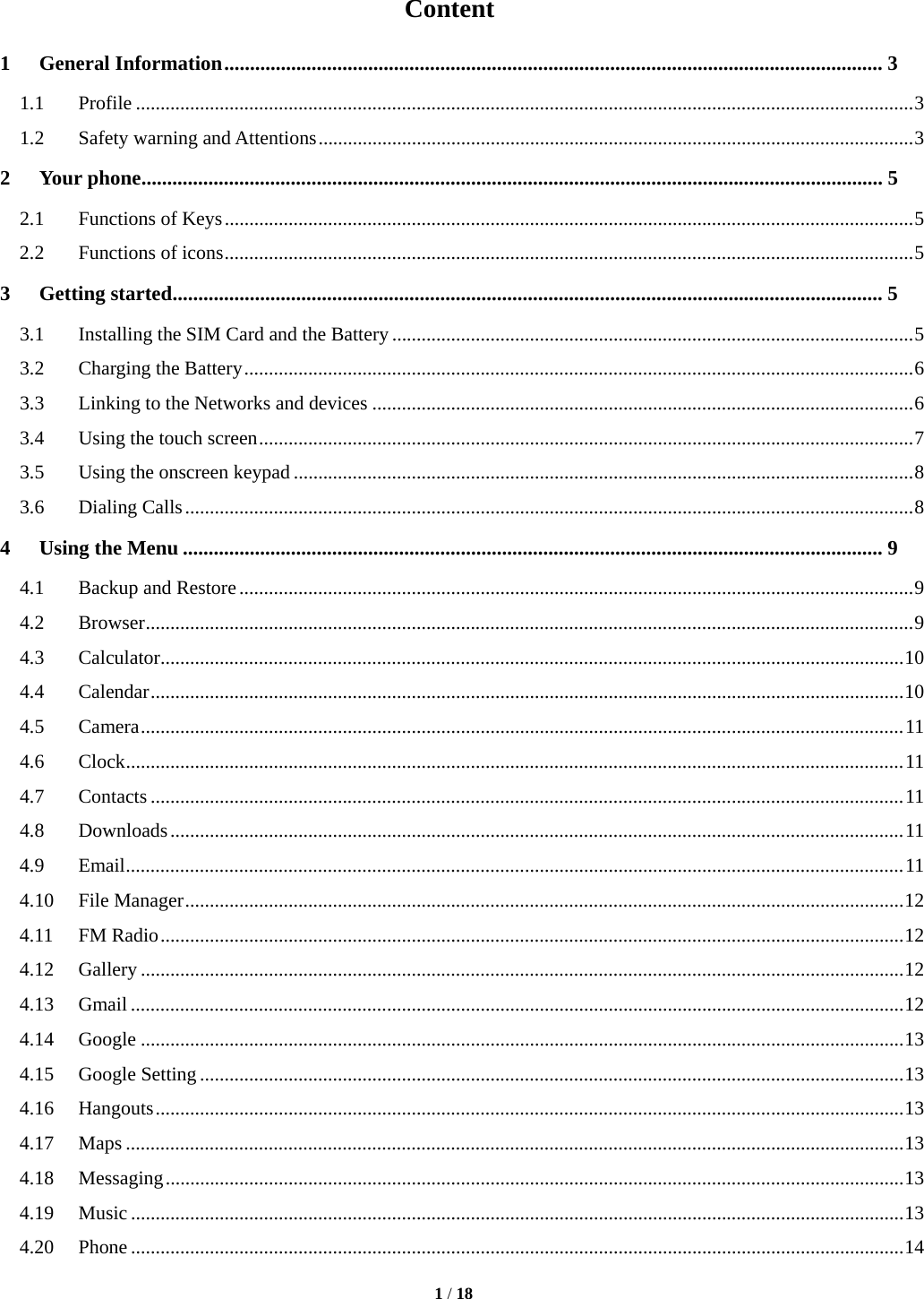   1 / 18  Content 1General Information ................................................................................................................................ 31.1Profile .............................................................................................................................................................. 31.2Safety warning and Attentions ......................................................................................................................... 32Your phone ................................................................................................................................................ 52.1Functions of Keys ............................................................................................................................................ 52.2Functions of icons ............................................................................................................................................ 53Getting started .......................................................................................................................................... 53.1Installing the SIM Card and the Battery .......................................................................................................... 53.2Charging the Battery ........................................................................................................................................ 63.3Linking to the Networks and devices .............................................................................................................. 63.4Using the touch screen ..................................................................................................................................... 73.5Using the onscreen keypad .............................................................................................................................. 83.6Dialing Calls .................................................................................................................................................... 84Using the Menu ........................................................................................................................................ 94.1Backup and Restore ......................................................................................................................................... 94.2Browser ............................................................................................................................................................ 94.3Calculator ....................................................................................................................................................... 104.4Calendar ......................................................................................................................................................... 104.5Camera ........................................................................................................................................................... 114.6Clock .............................................................................................................................................................. 114.7Contacts ......................................................................................................................................................... 114.8Downloads ..................................................................................................................................................... 114.9Email .............................................................................................................................................................. 114.10File Manager .................................................................................................................................................. 124.11FM Radio ....................................................................................................................................................... 124.12Gallery ........................................................................................................................................................... 124.13Gmail ............................................................................................................................................................. 124.14Google ........................................................................................................................................................... 134.15Google Setting ............................................................................................................................................... 134.16Hangouts ........................................................................................................................................................ 134.17Maps .............................................................................................................................................................. 134.18Messaging ...................................................................................................................................................... 134.19Music ............................................................................................................................................................. 134.20Phone ............................................................................................................................................................. 14