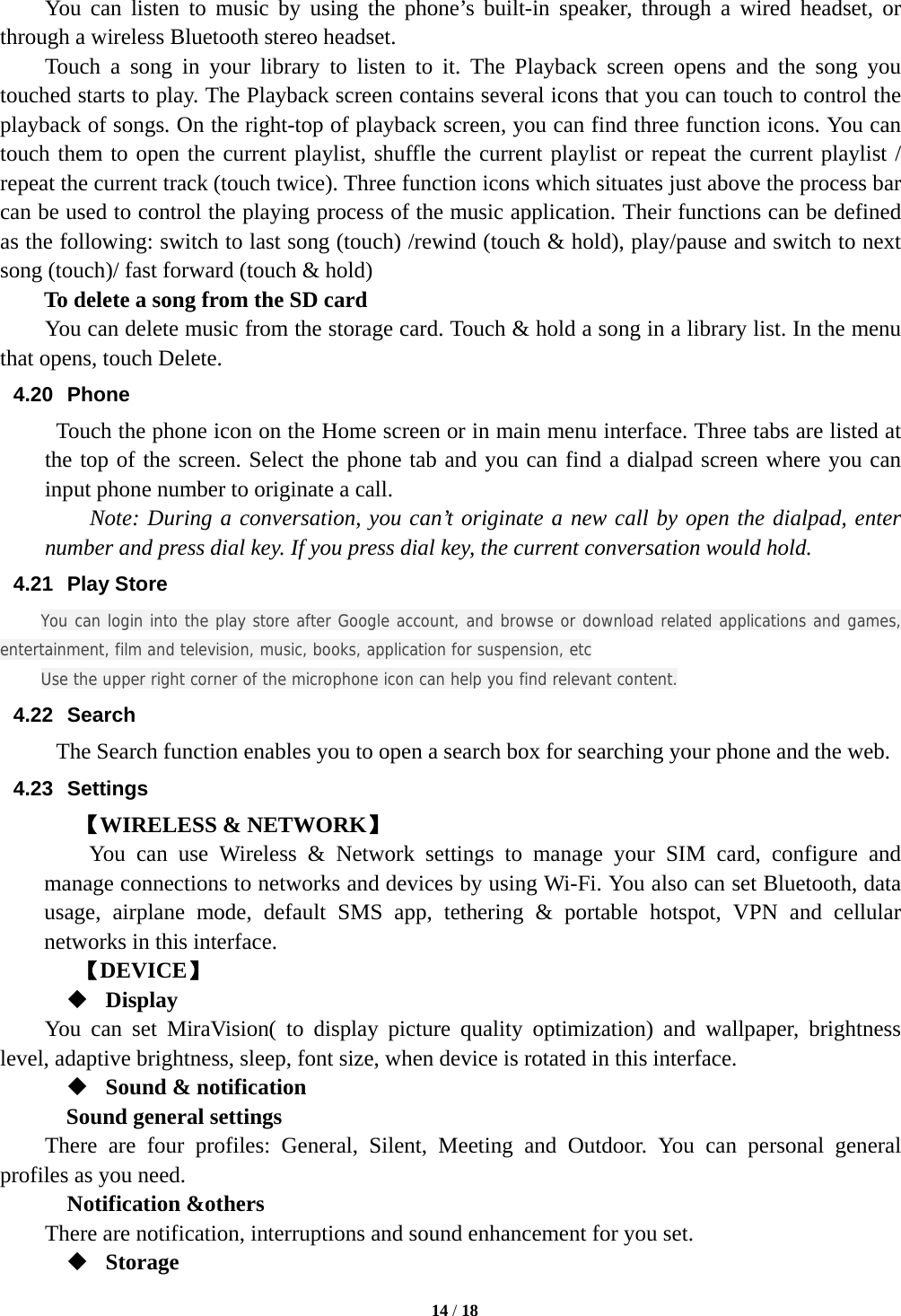   14 / 18  You can listen to music by using the phone’s built-in speaker, through a wired headset, or through a wireless Bluetooth stereo headset. Touch a song in your library to listen to it. The Playback screen opens and the song you touched starts to play. The Playback screen contains several icons that you can touch to control the playback of songs. On the right-top of playback screen, you can find three function icons. You can touch them to open the current playlist, shuffle the current playlist or repeat the current playlist / repeat the current track (touch twice). Three function icons which situates just above the process bar can be used to control the playing process of the music application. Their functions can be defined as the following: switch to last song (touch) /rewind (touch &amp; hold), play/pause and switch to next song (touch)/ fast forward (touch &amp; hold)   To delete a song from the SD card You can delete music from the storage card. Touch &amp; hold a song in a library list. In the menu that opens, touch Delete. 4.20 Phone   Touch the phone icon on the Home screen or in main menu interface. Three tabs are listed at the top of the screen. Select the phone tab and you can find a dialpad screen where you can input phone number to originate a call.     Note: During a conversation, you can’t originate a new call by open the dialpad, enter number and press dial key. If you press dial key, the current conversation would hold.   4.21 Play Store You can login into the play store after Google account, and browse or download related applications and games, entertainment, film and television, music, books, application for suspension, etc Use the upper right corner of the microphone icon can help you find relevant content. 4.22 Search The Search function enables you to open a search box for searching your phone and the web.   4.23 Settings 【WIRELESS &amp; NETWORK】     You can use Wireless &amp; Network settings to manage your SIM card, configure and manage connections to networks and devices by using Wi-Fi. You also can set Bluetooth, data usage, airplane mode, default SMS app, tethering &amp; portable hotspot, VPN and cellular networks in this interface.      【DEVICE】  Display You can set MiraVision( to display picture quality optimization) and wallpaper, brightness level, adaptive brightness, sleep, font size, when device is rotated in this interface.  Sound &amp; notification Sound general settings There are four profiles: General, Silent, Meeting and Outdoor. You can personal general profiles as you need.   Notification &amp;others There are notification, interruptions and sound enhancement for you set.  Storage 