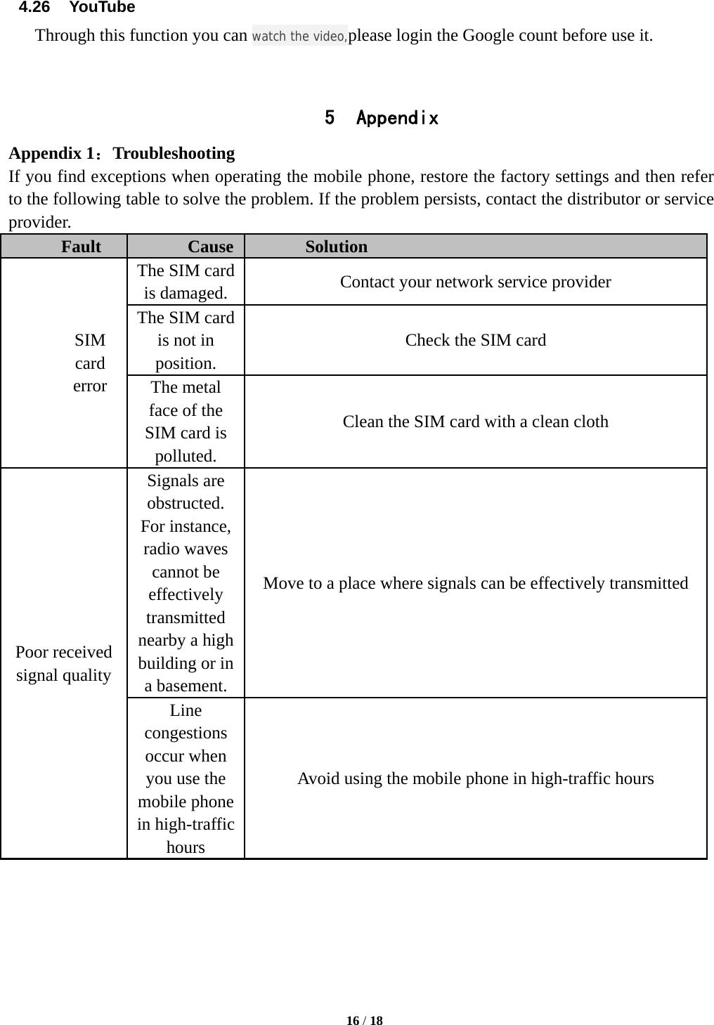  16 / 18  4.26  YouTube Through this function you can watch the video,please login the Google count before use it.   5 Appendix Appendix 1：Troubleshooting If you find exceptions when operating the mobile phone, restore the factory settings and then refer to the following table to solve the problem. If the problem persists, contact the distributor or service provider. Fault  Cause  Solution SIM card error The SIM card is damaged.  Contact your network service provider The SIM card is not in position. Check the SIM card The metal face of the SIM card is polluted. Clean the SIM card with a clean cloth Poor received signal quality Signals are obstructed. For instance, radio waves cannot be effectively transmitted nearby a high building or in a basement. Move to a place where signals can be effectively transmitted Line congestions occur when you use the mobile phone in high-traffic hours Avoid using the mobile phone in high-traffic hours 