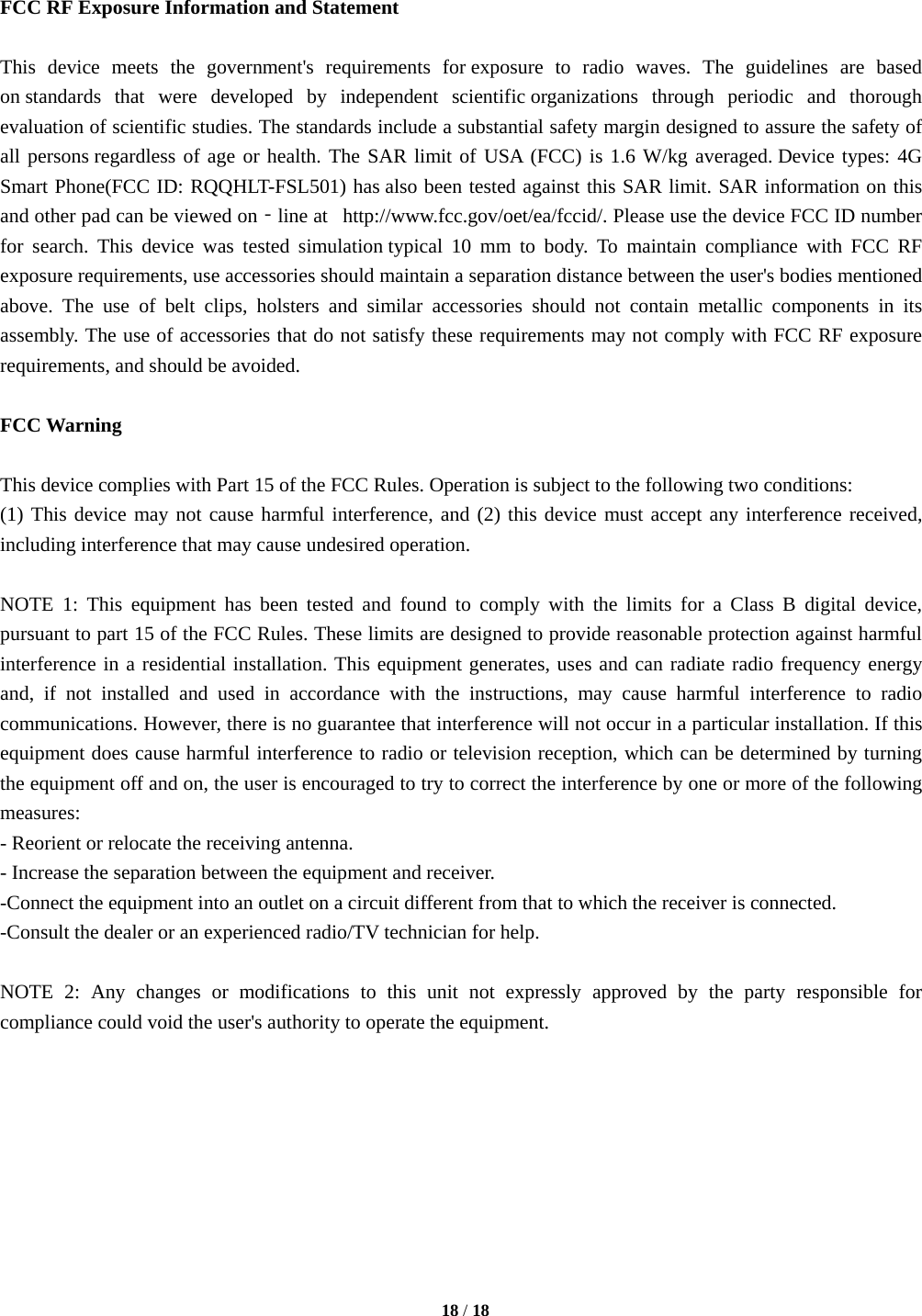   18 / 18   FCC RF Exposure Information and Statement  This device meets the government&apos;s requirements for exposure to radio waves. The guidelines are based on standards that were developed by independent scientific organizations through periodic and thorough evaluation of scientific studies. The standards include a substantial safety margin designed to assure the safety of all persons regardless of age or health. The SAR limit of USA (FCC) is 1.6 W/kg averaged. Device types: 4G Smart Phone(FCC ID: RQQHLT-FSL501) has also been tested against this SAR limit. SAR information on this and other pad can be viewed on‐line at   http://www.fcc.gov/oet/ea/fccid/. Please use the device FCC ID number for search. This device was tested simulation typical 10 mm to body. To maintain compliance with FCC RF exposure requirements, use accessories should maintain a separation distance between the user&apos;s bodies mentioned above. The use of belt clips, holsters and similar accessories should not contain metallic components in its assembly. The use of accessories that do not satisfy these requirements may not comply with FCC RF exposure requirements, and should be avoided.  FCC Warning  This device complies with Part 15 of the FCC Rules. Operation is subject to the following two conditions: (1) This device may not cause harmful interference, and (2) this device must accept any interference received, including interference that may cause undesired operation.  NOTE 1: This equipment has been tested and found to comply with the limits for a Class B digital device, pursuant to part 15 of the FCC Rules. These limits are designed to provide reasonable protection against harmful interference in a residential installation. This equipment generates, uses and can radiate radio frequency energy and, if not installed and used in accordance with the instructions, may cause harmful interference to radio communications. However, there is no guarantee that interference will not occur in a particular installation. If this equipment does cause harmful interference to radio or television reception, which can be determined by turning the equipment off and on, the user is encouraged to try to correct the interference by one or more of the following measures: - Reorient or relocate the receiving antenna. - Increase the separation between the equipment and receiver. -Connect the equipment into an outlet on a circuit different from that to which the receiver is connected. -Consult the dealer or an experienced radio/TV technician for help.  NOTE 2: Any changes or modifications to this unit not expressly approved by the party responsible for compliance could void the user&apos;s authority to operate the equipment.         