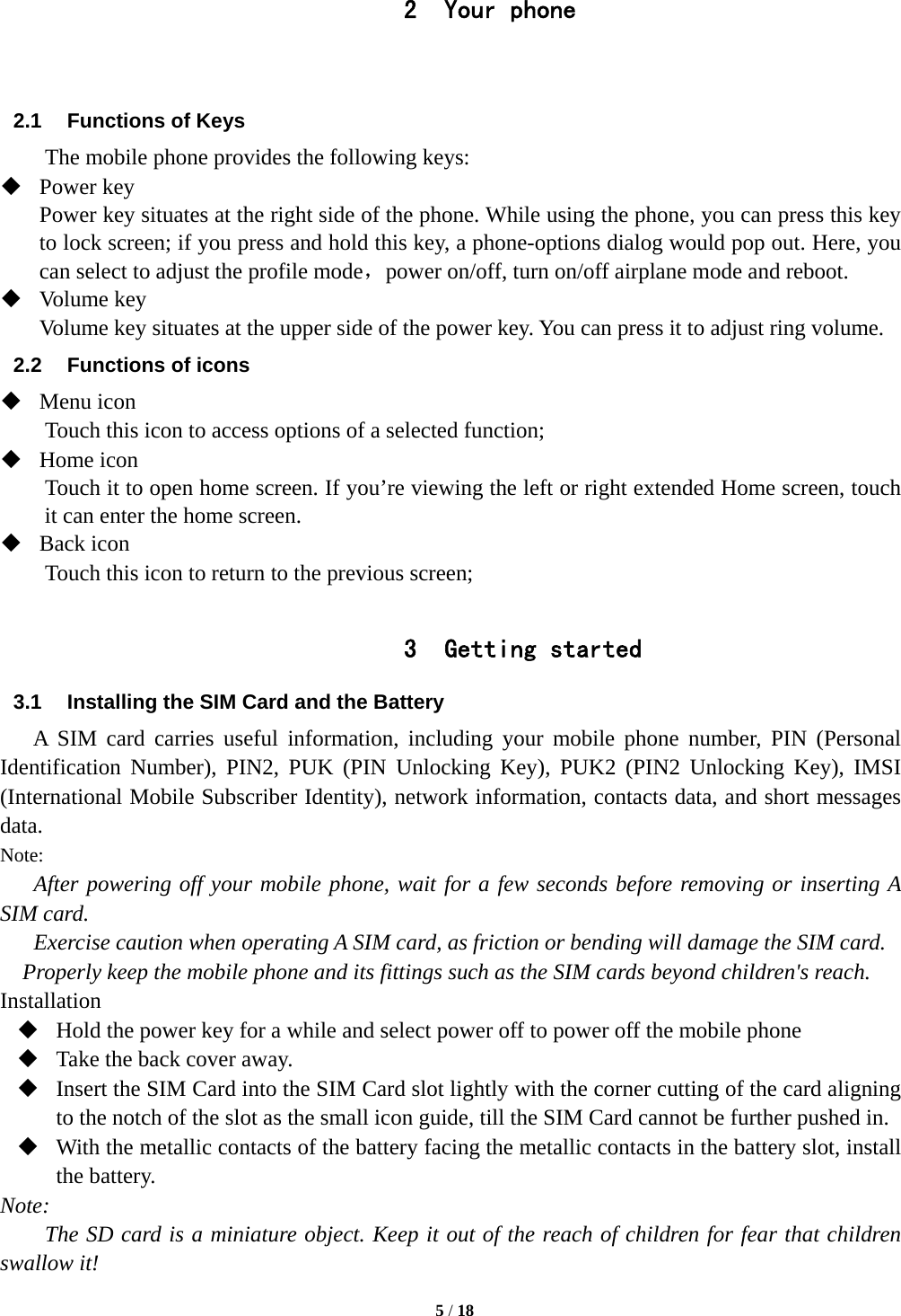   5 / 18  2 Your phone   2.1  Functions of Keys The mobile phone provides the following keys:  Power key Power key situates at the right side of the phone. While using the phone, you can press this key to lock screen; if you press and hold this key, a phone-options dialog would pop out. Here, you can select to adjust the profile mode，power on/off, turn on/off airplane mode and reboot.  Volume key Volume key situates at the upper side of the power key. You can press it to adjust ring volume. 2.2  Functions of icons  Menu icon Touch this icon to access options of a selected function;  Home icon Touch it to open home screen. If you’re viewing the left or right extended Home screen, touch it can enter the home screen.  Back icon Touch this icon to return to the previous screen;  3 Getting started 3.1  Installing the SIM Card and the Battery A SIM card carries useful information, including your mobile phone number, PIN (Personal Identification Number), PIN2, PUK (PIN Unlocking Key), PUK2 (PIN2 Unlocking Key), IMSI (International Mobile Subscriber Identity), network information, contacts data, and short messages data. Note: After powering off your mobile phone, wait for a few seconds before removing or inserting A SIM card. Exercise caution when operating A SIM card, as friction or bending will damage the SIM card. Properly keep the mobile phone and its fittings such as the SIM cards beyond children&apos;s reach. Installation  Hold the power key for a while and select power off to power off the mobile phone  Take the back cover away.  Insert the SIM Card into the SIM Card slot lightly with the corner cutting of the card aligning to the notch of the slot as the small icon guide, till the SIM Card cannot be further pushed in.  With the metallic contacts of the battery facing the metallic contacts in the battery slot, install the battery. Note: The SD card is a miniature object. Keep it out of the reach of children for fear that children swallow it! 